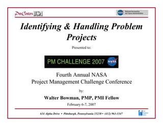 Identifying & Handling Problem
            Projects
                              Presented to:




            Fourth Annual NASA
  Project Management Challenge Conference
                                   by:
        Walter Bowman, PMP, PMI Fellow
                          February 6-7, 2007

     634 Alpha Drive • Pittsburgh, Pennsylvania 15238 • (412) 963-1347
 