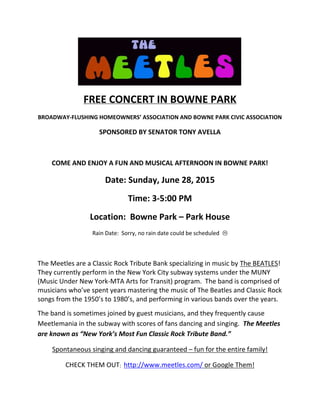 FREE CONCERT IN BOWNE PARK
BROADWAY‐FLUSHING HOMEOWNERS’ ASSOCIATION AND BOWNE PARK CIVIC ASSOCIATION
SPONSORED BY SENATOR TONY AVELLA
COME AND ENJOY A FUN AND MUSICAL AFTERNOON IN BOWNE PARK!
Date: Sunday, June 28, 2015
Time: 3‐5:00 PM
Location:  Bowne Park – Park House
Rain Date:  Sorry, no rain date could be scheduled  
The Meetles are a Classic Rock Tribute Bank specializing in music by The BEATLES!  
They currently perform in the New York City subway systems under the MUNY 
(Music Under New York‐MTA Arts for Transit) program.  The band is comprised of 
musicians who’ve spent years mastering the music of The Beatles and Classic Rock 
songs from the 1950’s to 1980’s, and performing in various bands over the years.
The band is sometimes joined by guest musicians, and they frequently cause 
Meetlemania in the subway with scores of fans dancing and singing.  The Meetles 
are known as “New York’s Most Fun Classic Rock Tribute Band.”
Spontaneous singing and dancing guaranteed – fun for the entire family!
CHECK THEM OUT:  http://www.meetles.com/ or Google Them!
 