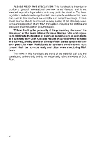 PLEASE READ THIS DISCLAIMER: This handbook is intended to
provide a general, informational overview to non-lawyers and is not
intended to provide legal advice as to any particular situation. The laws,
regulations and other rules applicable to each specific variation of the deals
discussed in this handbook are complex and subject to change. Experi-
enced counsel should be involved in every aspect of the planning, struc-
turing and negotiation of any M&A transaction, including the drafting and
execution of all transaction documentation.
     Without limiting the generality of the preceeding disclaimer, the
discussion of the basic Internal Revenue Service rules and regula-
tions relating to the taxation of business combinations is intended to
be a summary only. Such rules and regulations are extremely complex
and evolving, and by definition are dependent on the specific facts of
each particular case. Participants to business combinations must
consult their tax advisors early and often when structuring M&A
deals.
     The views in this handbook are those of the editorial staff and the
contributing authors only and do not necessarily reflect the views of DLA
Piper.




vi
 