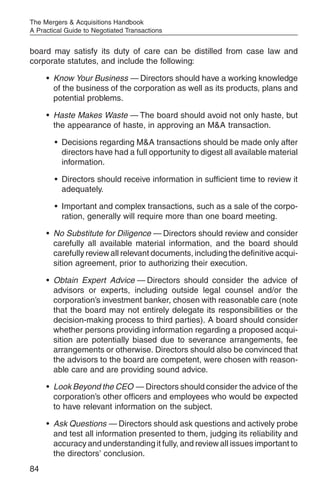 The Mergers & Acquisitions Handbook
A Practical Guide to Negotiated Transactions


board may satisfy its duty of care can be distilled from case law and
corporate statutes, and include the following:

     • Know Your Business — Directors should have a working knowledge
       of the business of the corporation as well as its products, plans and
       potential problems.

     • Haste Makes Waste — The board should avoid not only haste, but
       the appearance of haste, in approving an M&A transaction.

        • Decisions regarding M&A transactions should be made only after
          directors have had a full opportunity to digest all available material
          information.

        • Directors should receive information in sufficient time to review it
          adequately.

        • Important and complex transactions, such as a sale of the corpo-
          ration, generally will require more than one board meeting.

     • No Substitute for Diligence — Directors should review and consider
       carefully all available material information, and the board should
       carefully review all relevant documents, including the definitive acqui-
       sition agreement, prior to authorizing their execution.

     • Obtain Expert Advice — Directors should consider the advice of
       advisors or experts, including outside legal counsel and/or the
       corporation’s investment banker, chosen with reasonable care (note
       that the board may not entirely delegate its responsibilities or the
       decision-making process to third parties). A board should consider
       whether persons providing information regarding a proposed acqui-
       sition are potentially biased due to severance arrangements, fee
       arrangements or otherwise. Directors should also be convinced that
       the advisors to the board are competent, were chosen with reason-
       able care and are providing sound advice.

     • Look Beyond the CEO — Directors should consider the advice of the
       corporation’s other officers and employees who would be expected
       to have relevant information on the subject.

     • Ask Questions — Directors should ask questions and actively probe
       and test all information presented to them, judging its reliability and
       accuracy and understanding it fully, and review all issues important to
       the directors’ conclusion.
84
 