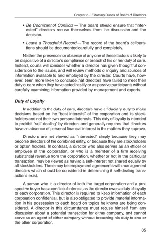Chapter 8 - Fiduciary Duties of Board of Directors


     • Be Cognizant of Conflicts — The board should ensure that “inter-
       ested” directors recuse themselves from the discussion and the
       decision.
     • Leave a Thoughtful Record — The record of the board’s delibera-
       tions should be documented carefully and completely.
     Neither the presence nor absence of any one of these factors is likely to
be dispositive of a director’s compliance or breach of his or her duty of care.
Instead, courts will consider whether a director has given thoughtful con-
sideration to the issues, and will review methods of inquiry and sources of
information available to and employed by the director. Courts have, how-
ever, been more likely to conclude that directors have failed to meet their
duty of care when they have acted hastily or as passive participants without
carefully examining information provided by management and experts.

Duty of Loyalty
     In addition to the duty of care, directors have a fiduciary duty to make
decisions based on the “best interests” of the corporation and its stock-
holders and not their own personal interests. This duty of loyalty is intended
to prohibit “self-dealing” by directors and generally requires that directors
have an absence of personal financial interest in the matters they approve.
      Directors are not viewed as “interested” simply because they may
become directors of the combined entity, or because they are stockholders
or option holders. In contrast, a director who also serves as an officer or
employee of the corporation, or who is a member of a firm receiving
substantial revenue from the corporation, whether or not in the particular
transaction, may be viewed as having a self-interest not shared equally by
all stockholders. There may be employment agreements with management
directors which should be considered in determining if self-dealing trans-
actions exist.
     A person who is a director of both the target corporation and a pro-
spective buyer has a conflict of interest, as the director owes a duty of loyalty
to each corporation. This director is required to keep information of each
corporation confidential, but is also obligated to provide material informa-
tion in his possession to each board on topics he knows are being con-
sidered. A director in this circumstance must recuse himself from any
discussion about a potential transaction for either company, and cannot
serve as an agent of either company without breaching his duty to one or
the other corporation.
                                                                                  85
 
