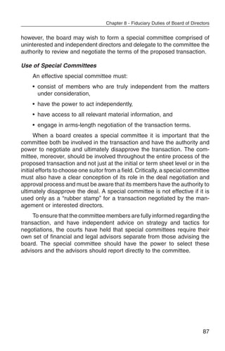 Chapter 8 - Fiduciary Duties of Board of Directors


however, the board may wish to form a special committee comprised of
uninterested and independent directors and delegate to the committee the
authority to review and negotiate the terms of the proposed transaction.

Use of Special Committees
     An effective special committee must:
     • consist of members who are truly independent from the matters
       under consideration,
     • have the power to act independently,
     • have access to all relevant material information, and
     • engage in arms-length negotiation of the transaction terms.
      When a board creates a special committee it is important that the
committee both be involved in the transaction and have the authority and
power to negotiate and ultimately disapprove the transaction. The com-
mittee, moreover, should be involved throughout the entire process of the
proposed transaction and not just at the initial or term sheet level or in the
initial efforts to choose one suitor from a field. Critically, a special committee
must also have a clear conception of its role in the deal negotiation and
approval process and must be aware that its members have the authority to
ultimately disapprove the deal. A special committee is not effective if it is
used only as a “rubber stamp” for a transaction negotiated by the man-
agement or interested directors.
     To ensure that the committee members are fully informed regarding the
transaction, and have independent advice on strategy and tactics for
negotiations, the courts have held that special committees require their
own set of financial and legal advisors separate from those advising the
board. The special committee should have the power to select these
advisors and the advisors should report directly to the committee.




                                                                                   87
 