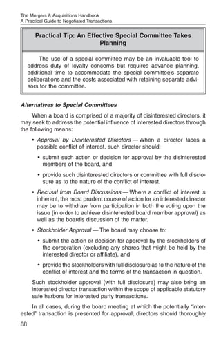 The Mergers & Acquisitions Handbook
A Practical Guide to Negotiated Transactions


        Practical Tip: An Effective Special Committee Takes
                              Planning

          The use of a special committee may be an invaluable tool to
     address duty of loyalty concerns but requires advance planning,
     additional time to accommodate the special committee’s separate
     deliberations and the costs associated with retaining separate advi-
     sors for the committee.


Alternatives to Special Committees
     When a board is comprised of a majority of disinterested directors, it
may seek to address the potential influence of interested directors through
the following means:
      • Approval by Disinterested Directors — When a director faces a
        possible conflict of interest, such director should:
         • submit such action or decision for approval by the disinterested
           members of the board, and
         • provide such disinterested directors or committee with full disclo-
           sure as to the nature of the conflict of interest.
      • Recusal from Board Discussions — Where a conflict of interest is
        inherent, the most prudent course of action for an interested director
        may be to withdraw from participation in both the voting upon the
        issue (in order to achieve disinterested board member approval) as
        well as the board’s discussion of the matter.
      • Stockholder Approval — The board may choose to:
         • submit the action or decision for approval by the stockholders of
           the corporation (excluding any shares that might be held by the
           interested director or affiliate), and
         • provide the stockholders with full disclosure as to the nature of the
           conflict of interest and the terms of the transaction in question.
      Such stockholder approval (with full disclosure) may also bring an
      interested director transaction within the scope of applicable statutory
      safe harbors for interested party transactions.
    In all cases, during the board meeting at which the potentially “inter-
ested” transaction is presented for approval, directors should thoroughly
88
 