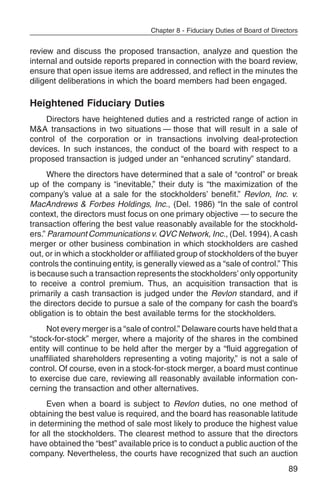 Chapter 8 - Fiduciary Duties of Board of Directors


review and discuss the proposed transaction, analyze and question the
internal and outside reports prepared in connection with the board review,
ensure that open issue items are addressed, and reflect in the minutes the
diligent deliberations in which the board members had been engaged.

Heightened Fiduciary Duties
    Directors have heightened duties and a restricted range of action in
M&A transactions in two situations — those that will result in a sale of
control of the corporation or in transactions involving deal-protection
devices. In such instances, the conduct of the board with respect to a
proposed transaction is judged under an “enhanced scrutiny” standard.
      Where the directors have determined that a sale of “control” or break
up of the company is “inevitable,” their duty is “the maximization of the
company’s value at a sale for the stockholders’ benefit.” Revlon, Inc. v.
MacAndrews & Forbes Holdings, Inc., (Del. 1986) “In the sale of control
context, the directors must focus on one primary objective — to secure the
transaction offering the best value reasonably available for the stockhold-
ers.” Paramount Communications v. QVC Network, Inc., (Del. 1994). A cash
merger or other business combination in which stockholders are cashed
out, or in which a stockholder or affiliated group of stockholders of the buyer
controls the continuing entity, is generally viewed as a “sale of control.” This
is because such a transaction represents the stockholders’ only opportunity
to receive a control premium. Thus, an acquisition transaction that is
primarily a cash transaction is judged under the Revlon standard, and if
the directors decide to pursue a sale of the company for cash the board’s
obligation is to obtain the best available terms for the stockholders.
     Not every merger is a “sale of control.” Delaware courts have held that a
“stock-for-stock” merger, where a majority of the shares in the combined
entity will continue to be held after the merger by a “fluid aggregation of
unaffiliated shareholders representing a voting majority,” is not a sale of
control. Of course, even in a stock-for-stock merger, a board must continue
to exercise due care, reviewing all reasonably available information con-
cerning the transaction and other alternatives.
     Even when a board is subject to Revlon duties, no one method of
obtaining the best value is required, and the board has reasonable latitude
in determining the method of sale most likely to produce the highest value
for all the stockholders. The clearest method to assure that the directors
have obtained the “best” available price is to conduct a public auction of the
company. Nevertheless, the courts have recognized that such an auction
                                                                                  89
 