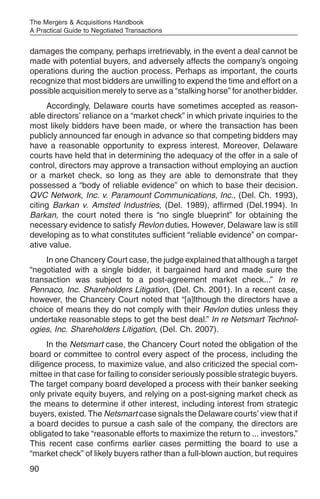 The Mergers & Acquisitions Handbook
A Practical Guide to Negotiated Transactions


damages the company, perhaps irretrievably, in the event a deal cannot be
made with potential buyers, and adversely affects the company’s ongoing
operations during the auction process. Perhaps as important, the courts
recognize that most bidders are unwilling to expend the time and effort on a
possible acquisition merely to serve as a “stalking horse” for another bidder.
     Accordingly, Delaware courts have sometimes accepted as reason-
able directors’ reliance on a “market check” in which private inquiries to the
most likely bidders have been made, or where the transaction has been
publicly announced far enough in advance so that competing bidders may
have a reasonable opportunity to express interest. Moreover, Delaware
courts have held that in determining the adequacy of the offer in a sale of
control, directors may approve a transaction without employing an auction
or a market check, so long as they are able to demonstrate that they
possessed a “body of reliable evidence” on which to base their decision.
QVC Network, Inc. v. Paramount Communications, Inc., (Del. Ch. 1993),
citing Barkan v. Amsted Industries, (Del. 1989), affirmed (Del.1994). In
Barkan, the court noted there is “no single blueprint” for obtaining the
necessary evidence to satisfy Revlon duties. However, Delaware law is still
developing as to what constitutes sufficient “reliable evidence” on compar-
ative value.
     In one Chancery Court case, the judge explained that although a target
“negotiated with a single bidder, it bargained hard and made sure the
transaction was subject to a post-agreement market check...” In re
Pennaco, Inc. Shareholders Litigation, (Del. Ch. 2001). In a recent case,
however, the Chancery Court noted that “[a]lthough the directors have a
choice of means they do not comply with their Revlon duties unless they
undertake reasonable steps to get the best deal.” In re Netsmart Technol-
ogies, Inc. Shareholders Litigation, (Del. Ch. 2007).
     In the Netsmart case, the Chancery Court noted the obligation of the
board or committee to control every aspect of the process, including the
diligence process, to maximize value, and also criticized the special com-
mittee in that case for failing to consider seriously possible strategic buyers.
The target company board developed a process with their banker seeking
only private equity buyers, and relying on a post-signing market check as
the means to determine if other interest, including interest from strategic
buyers, existed. The Netsmart case signals the Delaware courts’ view that if
a board decides to pursue a cash sale of the company, the directors are
obligated to take “reasonable efforts to maximize the return to ... investors.”
This recent case confirms earlier cases permitting the board to use a
“market check” of likely buyers rather than a full-blown auction, but requires
90
 