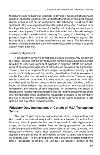 Chapter 8 - Fiduciary Duties of Board of Directors


the board to use its business judgment to develop a process that will enable
a market check for logical buyers, and notes that reliance on a post-signing
market check is not per se reasonable. The Chancery Court noted the
“potential utility of a sophisticated and targeted sales effort,” tailored to “a
few logical buyers” and the use of a banker with industry connections to
market the company. The Court further elaborated that a board can legit-
imately consider the risks to the company from going to a broad group of
potential buyers, but that the risk must be real and weighed against the
board’s duty to obtain the best available price and terms. The board must
make a “genuine and reasonably-informed evaluation of whether a targeted
search might bear fruit.”

Exclusivity Agreement
      A prospective buyer will sometimes propose an exclusivity agreement
to a target, arguing that the buyer does not want to be a stalking horse and is
unwilling to undertake significant expense in diligence efforts and negoti-
ation of an acquisition agreement without such an exclusivity agreement.
These types of arrangements are subject to significant scrutiny by the
courts, particularly in a cash transaction, given the board’s duty to maximize
stockholder value, and should be evaluated with caution. These arrange-
ments should not be entered into without board approval and only after
considering all the factors relevant to the arrangement, including the like-
lihood of other bidders, the duration and extent of any market check
undertaken, the amount of time requested for exclusivity, the status of
negotiations relating to price and terms and the relative attractiveness of the
offer compared to other alternatives reasonably available to the company,
the risk of losing the transaction at hand in the event exclusivity is not
granted and any other relevant factors.

Fiduciary Duty Implications of Certain of M&A Transaction
Terms
      The board’s approval of certain transaction terms, no matter how well
discussed or considered, may itself constitute a breach of the directors’
fiduciary duties. In particular, the board’s approval of certain types of no-
shops, termination fees, breakup fees and voting agreements, and other
such deal-protection devices have been subject to scrutiny by courts. In a
transaction involving these “deal protection” devices, the courts have
applied a two prong test for determining whether a board has breached
its fiduciary duty. The first prong of the test is that the directors must have
had a reasonable belief that the takeover bid posed a danger to the
                                                                                  91
 