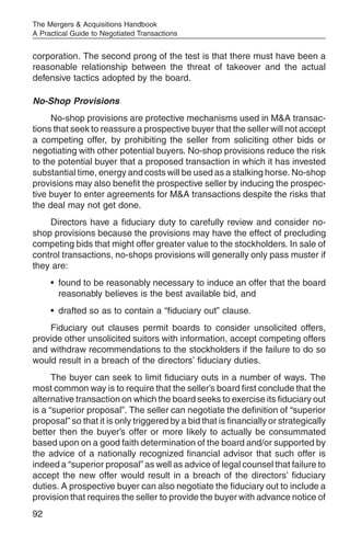 The Mergers & Acquisitions Handbook
A Practical Guide to Negotiated Transactions


corporation. The second prong of the test is that there must have been a
reasonable relationship between the threat of takeover and the actual
defensive tactics adopted by the board.

No-Shop Provisions
     No-shop provisions are protective mechanisms used in M&A transac-
tions that seek to reassure a prospective buyer that the seller will not accept
a competing offer, by prohibiting the seller from soliciting other bids or
negotiating with other potential buyers. No-shop provisions reduce the risk
to the potential buyer that a proposed transaction in which it has invested
substantial time, energy and costs will be used as a stalking horse. No-shop
provisions may also benefit the prospective seller by inducing the prospec-
tive buyer to enter agreements for M&A transactions despite the risks that
the deal may not get done.
    Directors have a fiduciary duty to carefully review and consider no-
shop provisions because the provisions may have the effect of precluding
competing bids that might offer greater value to the stockholders. In sale of
control transactions, no-shops provisions will generally only pass muster if
they are:
     • found to be reasonably necessary to induce an offer that the board
       reasonably believes is the best available bid, and
     • drafted so as to contain a “fiduciary out” clause.
    Fiduciary out clauses permit boards to consider unsolicited offers,
provide other unsolicited suitors with information, accept competing offers
and withdraw recommendations to the stockholders if the failure to do so
would result in a breach of the directors’ fiduciary duties.
      The buyer can seek to limit fiduciary outs in a number of ways. The
most common way is to require that the seller’s board first conclude that the
alternative transaction on which the board seeks to exercise its fiduciary out
is a “superior proposal”. The seller can negotiate the definition of “superior
proposal” so that it is only triggered by a bid that is financially or strategically
better then the buyer’s offer or more likely to actually be consummated
based upon on a good faith determination of the board and/or supported by
the advice of a nationally recognized financial advisor that such offer is
indeed a “superior proposal” as well as advice of legal counsel that failure to
accept the new offer would result in a breach of the directors’ fiduciary
duties. A prospective buyer can also negotiate the fiduciary out to include a
provision that requires the seller to provide the buyer with advance notice of
92
 