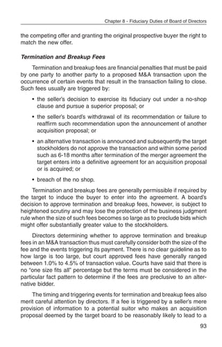 Chapter 8 - Fiduciary Duties of Board of Directors


the competing offer and granting the original prospective buyer the right to
match the new offer.

Termination and Breakup Fees
    Termination and breakup fees are financial penalties that must be paid
by one party to another party to a proposed M&A transaction upon the
occurrence of certain events that result in the transaction failing to close.
Such fees usually are triggered by:
    • the seller’s decision to exercise its fiduciary out under a no-shop
      clause and pursue a superior proposal; or
    • the seller’s board’s withdrawal of its recommendation or failure to
      reaffirm such recommendation upon the announcement of another
      acquisition proposal; or
    • an alternative transaction is announced and subsequently the target
      stockholders do not approve the transaction and within some period
      such as 6-18 months after termination of the merger agreement the
      target enters into a definitive agreement for an acquisition proposal
      or is acquired; or
    • breach of the no shop.
     Termination and breakup fees are generally permissible if required by
the target to induce the buyer to enter into the agreement. A board’s
decision to approve termination and breakup fees, however, is subject to
heightened scrutiny and may lose the protection of the business judgment
rule when the size of such fees becomes so large as to preclude bids which
might offer substantially greater value to the stockholders.
     Directors determining whether to approve termination and breakup
fees in an M&A transaction thus must carefully consider both the size of the
fee and the events triggering its payment. There is no clear guideline as to
how large is too large, but court approved fees have generally ranged
between 1.0% to 4.5% of transaction value. Courts have said that there is
no “one size fits all” percentage but the terms must be considered in the
particular fact pattern to determine if the fees are preclusive to an alter-
native bidder.
    The timing and triggering events for termination and breakup fees also
merit careful attention by directors. If a fee is triggered by a seller’s mere
provision of information to a potential suitor who makes an acquisition
proposal deemed by the target board to be reasonably likely to lead to a
                                                                                 93
 