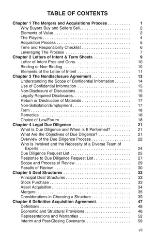 TABLE OF CONTENTS
Chapter 1 The Mergers and Acquisitions Process . . . . . . . . . .                               1
   Why Buyers Buy and Sellers Sell. . . . . . . . . . . . . . . . . . . . . .                    2
   Elements of Value . . . . . . . . . . . . . . . . . . . . . . . . . . . . . . . . .           2
   The Players . . . . . . . . . . . . . . . . . . . . . . . . . . . . . . . . . . . . . .       4
   Acquisition Process . . . . . . . . . . . . . . . . . . . . . . . . . . . . . . . .           5
   Time and Responsibility Checklist . . . . . . . . . . . . . . . . . . . . .                   6
   Leveraging The Process . . . . . . . . . . . . . . . . . . . . . . . . . . . .                7
Chapter 2 Letters of Intent & Term Sheets . . . . . . . . . . . . . . . .                        9
   Letter of Intent Pros and Cons . . . . . . . . . . . . . . . . . . . . . . . .               10
   Binding or Non-Binding . . . . . . . . . . . . . . . . . . . . . . . . . . . . .             10
   Elements of the Letter of Intent . . . . . . . . . . . . . . . . . . . . . . .               11
Chapter 3 The Nondisclosure Agreement . . . . . . . . . . . . . . . . .                         13
   Understanding the Scope of Confidential Information . . . . . . .                            14
   Use of Confidential Information . . . . . . . . . . . . . . . . . . . . . . .                15
   Non-Disclosure of Discussions. . . . . . . . . . . . . . . . . . . . . . . .                 15
   Legally Required Disclosures. . . . . . . . . . . . . . . . . . . . . . . . .                16
   Return or Destruction of Materials . . . . . . . . . . . . . . . . . . . . .                 17
   Non-Solicitation/Employment . . . . . . . . . . . . . . . . . . . . . . . . .                17
   Term . . . . . . . . . . . . . . . . . . . . . . . . . . . . . . . . . . . . . . . . . . .   18
   Remedies . . . . . . . . . . . . . . . . . . . . . . . . . . . . . . . . . . . . . . .       18
   Choice of Law/Forum . . . . . . . . . . . . . . . . . . . . . . . . . . . . . .              18
Chapter 4 Legal Due Diligence . . . . . . . . . . . . . . . . . . . . . . . . .                 21
   What Is Due Diligence and When Is It Performed? . . . . . . . .                              21
   What Are the Objectives of Due Diligence? . . . . . . . . . . . . . .                        21
   Overview of the Due Diligence Process . . . . . . . . . . . . . . . . .                      22
   Who Is Involved and the Necessity of a Diverse Team of
      Experts . . . . . . . . . . . . . . . . . . . . . . . . . . . . . . . . . . . . . . .     24
   Due Diligence Request List . . . . . . . . . . . . . . . . . . . . . . . . . .               25
   Response to Due Diligence Request List . . . . . . . . . . . . . . . .                       27
   Scope and Process of Review . . . . . . . . . . . . . . . . . . . . . . . .                  29
   Results of Review . . . . . . . . . . . . . . . . . . . . . . . . . . . . . . . . .          30
Chapter 5 Deal Structures . . . . . . . . . . . . . . . . . . . . . . . . . . . . .             33
   Principal Deal Structures . . . . . . . . . . . . . . . . . . . . . . . . . . . .            33
   Stock Purchase . . . . . . . . . . . . . . . . . . . . . . . . . . . . . . . . . . .         33
   Asset Acquisition . . . . . . . . . . . . . . . . . . . . . . . . . . . . . . . . . .        34
   Mergers . . . . . . . . . . . . . . . . . . . . . . . . . . . . . . . . . . . . . . . . .    35
   Considerations in Choosing a Structure . . . . . . . . . . . . . . . . .                     39
Chapter 6 Definitive Acquisition Agreement. . . . . . . . . . . . . . .                         47
   Definitions . . . . . . . . . . . . . . . . . . . . . . . . . . . . . . . . . . . . . . .    48
   Economic and Structural Provisions . . . . . . . . . . . . . . . . . . . .                   48
   Representations and Warranties . . . . . . . . . . . . . . . . . . . . . .                   52
   Interim and Post-Closing Covenants . . . . . . . . . . . . . . . . . . .                     59

                                                                                                vii
 