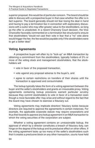 The Mergers & Acquisitions Handbook
A Practical Guide to Negotiated Transactions


superior proposal, this would be of particular concern. The board should be
able to discuss with a prospective buyer in that case whether the offer is in
fact superior. The board generally should not fear losing the deal in hand
and having to pay a termination fee in connection with exploratory discus-
sions with a suitor who may offer greater value to the stockholders, so long
as the offer is unsolicited. In a recent Chancery Court decision, the Vice
Chancellor favorably commented on a termination fee structured to ensure
that stockholders “would not cast their vote in fear that a “no” vote alone
would trigger the fee; the fee would be payable only if the stockholders were
to get a better deal.”


Voting Agreements
    A prospective buyer will often try to “lock-up” an M&A transaction by
obtaining a commitment from the stockholders, typically holders of 5% or
more of the voting stock and management stockholders, that the stock-
holders will

     • vote in favor of the proposed transaction,

     • vote against any proposal adverse to the buyer’s, and

     • agree to certain restrictions on transfers of their shares until the
       transaction is approved and consummated.

     The lockup typically takes the form of a voting agreement between the
buyer and the seller’s stockholders and grants an irrevocable proxy. Voting
agreements containing lockup provisions warrant particular scrutiny
because they commit stockholders to vote in favor of a transaction even
though a more favorable offer may arise and without regard to the fact that
the board may have chosen to exercise a fiduciary out.

     Voting agreements may implicate directors’ fiduciary duties because
directors are required to approve the agreements in certain instances. For
example, the applicable corporate statute may require corporations and
thus their boards to approve any lockup agreement in an M&A transaction to
which the voting securities of the corporation are subject.

     Whether a voting agreement contains an unreasonable lockup, the
approval of which by a director constitutes a breach of fiduciary duty, can
hinge on the degree of the lockup and its preclusive effect on other offers. If
the voting agreement locks up too many of the seller’s stockholders such
that it creates a preclusive block on any other transaction, courts have held
94
 