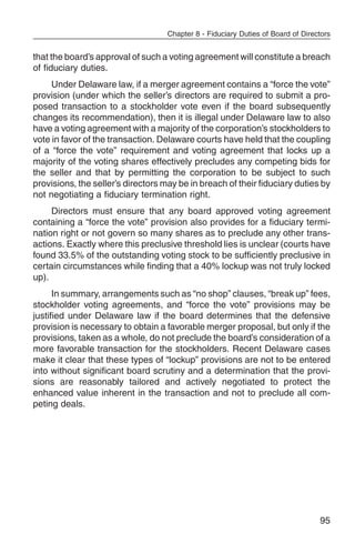 Chapter 8 - Fiduciary Duties of Board of Directors


that the board’s approval of such a voting agreement will constitute a breach
of fiduciary duties.
     Under Delaware law, if a merger agreement contains a “force the vote”
provision (under which the seller’s directors are required to submit a pro-
posed transaction to a stockholder vote even if the board subsequently
changes its recommendation), then it is illegal under Delaware law to also
have a voting agreement with a majority of the corporation’s stockholders to
vote in favor of the transaction. Delaware courts have held that the coupling
of a “force the vote” requirement and voting agreement that locks up a
majority of the voting shares effectively precludes any competing bids for
the seller and that by permitting the corporation to be subject to such
provisions, the seller’s directors may be in breach of their fiduciary duties by
not negotiating a fiduciary termination right.
     Directors must ensure that any board approved voting agreement
containing a “force the vote” provision also provides for a fiduciary termi-
nation right or not govern so many shares as to preclude any other trans-
actions. Exactly where this preclusive threshold lies is unclear (courts have
found 33.5% of the outstanding voting stock to be sufficiently preclusive in
certain circumstances while finding that a 40% lockup was not truly locked
up).
      In summary, arrangements such as “no shop” clauses, “break up” fees,
stockholder voting agreements, and “force the vote” provisions may be
justified under Delaware law if the board determines that the defensive
provision is necessary to obtain a favorable merger proposal, but only if the
provisions, taken as a whole, do not preclude the board’s consideration of a
more favorable transaction for the stockholders. Recent Delaware cases
make it clear that these types of “lockup” provisions are not to be entered
into without significant board scrutiny and a determination that the provi-
sions are reasonably tailored and actively negotiated to protect the
enhanced value inherent in the transaction and not to preclude all com-
peting deals.




                                                                                  95
 