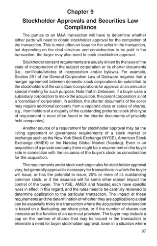 Chapter 9
    Stockholder Approvals and Securities Law
                  Compliance
     The parties to an M&A transaction will have to determine whether
either party will need to obtain stockholder approval for the completion of
the transaction. This is most often an issue for the seller in the transaction,
but depending on the deal structure and consideration to be paid in the
transaction, the buyer may also need to seek stockholder approval.
      Stockholder consent requirements are usually driven by the laws of the
state of incorporation of the subject corporation or its charter documents
(i.e., certificate/articles of incorporation and/or bylaws). For example,
Section 251 of the General Corporation Law of Delaware requires that a
merger agreement between domestic stock corporations be submitted to
the stockholders of the constituent corporations for approval at an annual or
special meeting for such purpose. Note that in Delaware, if a buyer uses a
subsidiary corporation to make the acquisition, the parent corporation is not
a “constituent” corporation. In addition, the charter documents of the seller
may require additional consents from a separate class or series of shares,
e.g., from holders of a majority of the outstanding preferred stock (this type
of requirement is most often found in the charter documents of privately
held companies).
      Another source of a requirement for stockholder approval may be the
listing agreement or governance requirements of a stock market or
exchange such as the New York Stock Exchange (NYSE), American Stock
Exchange (AMEX) or the Nasdaq Global Market (Nasdaq). Even in an
acquisition of a private company there might be a requirement on the buyer
side in connection with the issuance of the buyer’s stock as consideration
for the acquisition.
      The requirements under stock exchange rules for stockholder approval
vary, but generally approval is necessary for transactions in which the buyer
will issue, or has the potential to issue, 20% or more of its outstanding
common stock, or if the issuance will for some other reason impact the
control of the buyer. The NYSE, AMEX and Nasdaq each have specific
rules in effect in this regard, and the rules need to be carefully reviewed to
determine application to the particular transaction. The impact of these
requirements and the determination of whether they are applicable to a deal
can be especially tricky in a transaction where the acquisition consideration
is based on a fluctuating per share price, or if the number of shares can
increase as the function of an earn-out provision. The buyer may include a
cap on the number of shares that may be issued in the transaction to
eliminate a need for buyer stockholder approval. Even in a situation where
                                                                            97
 