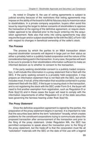 Chapter 9 - Stockholder Approvals and Securities Law Compliance


     As noted in Chapter 8, the use of voting agreements is subject to
judicial scrutiny because of the restrictions that voting agreements may
impose on the ability of the board to fulfill its fiduciary duty to maximize value
to stockholders. In a private company acquisition, buyers often avoid this
issue by requiring the target to deliver consents of stockholders to approve
the transaction at the signing of the definitive agreement, or require stock-
holder approval to be obtained prior to the buyer entering into the acqui-
sition agreement. Note also that entry into voting agreements may also
require the buyer and/or subject stockholder to file with the SEC a Form 13D
with respect to changes in beneficial ownership of the seller’s stock.

The Process
     The process by which the parties to an M&A transaction obtain
required stockholder consents will depend in large part on their status as
either a privately held or a publicly traded corporation and the nature of the
consideration being paid in the transaction. In any case, the parties will want
to be sure to provide to their stockholders information sufficient to make an
informed decision as to whether to consent to the transaction.
     If the party seeking stockholder consent is a publicly traded corpora-
tion, it will include this information in a proxy statement that is filed with the
SEC. If the party seeking consent is a privately held corporation, it may
prepare an information statement that is not filed with the SEC, but which
includes most, if not all, of the information that would be contained in a proxy
statement filed with the SEC. If the buyer is issuing stock in the transaction,
and is not registering the stock with the SEC under Form S-4, the buyer will
need to find another exemption from registration, such as Regulation D or
Rule 3(a)(10) and in these cases the buyer will need to comply with the
information requirements of either Regulation D or of the state securities
laws governing the fairness hearing under Rule 3(a)(10).

The Proxy Statement
     Once the definitive acquisition agreement is signed by the parties, the
preparation of the proxy statement begins in earnest. It is important to note
that the securities laws define the term “solicitation” broadly, which creates
problems for the constituent corporations trying to communicate about the
proposed transaction after announcement of the transaction and prior to
the filing of the proxy statement. Under Regulation MA, the SEC has
permitted companies to speak about the transaction prior to the filing of
the proxy statement, but the trade-off is that the corporation must file all
“solicitation” materials with the SEC on the date of first use with a legend
                                                                                 99
 
