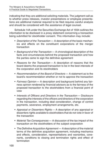 The Mergers & Acquisitions Handbook
A Practical Guide to Negotiated Transactions


indicating that they are additional soliciting materials. The judgment call as
to whether press releases, investor presentations or employee presenta-
tions are additional material required to be filed requires careful analysis
and should be considered with the assistance of legal counsel.
     Schedule 14A under the Securities Exchange Act of 1934 outlines the
information to be disclosed in a proxy statement concerning a transaction
being submitted for stockholder consent. This information may include:
      • Description of the Transaction — A description of the basic mechan-
        ics and effects on the constituent corporations of the merger
        transaction
      • Background of the Transaction — A chronological description of the
        facts and circumstances behind the proposed transaction and how
        the parties came to sign the definitive agreement
      • Reasons for the Transaction — A description of reasons that the
        board deems the proposed transaction to be in the best interests of
        the corporation and its stockholders
      • Recommendation of the Board of Directors — A statement as to the
        board’s recommendation whether or not to approve the transaction
      • Fairness Opinion — A description and background behind any fair-
        ness opinion rendered by financial advisors as to the fairness of the
        proposed transaction to the stockholders from a financial point of
        view
      • Interests of Officers and Directors in the Transaction — Disclosure
        regarding the interests of the officers and directors of the corporation
        in the transaction, including deal consideration, change of control
        payments, severance, employment arrangements, etc.
      • Appraisal or Dissenters Rights — A description of any appraisal or
        dissenters rights available to stockholders that do not vote in favor of
        the transaction
      • Material Tax Consequences — A discussion of the tax impact of the
        transaction on the stockholders of the subject corporation
      • The Definitive Acquisition Agreement — A description of the material
        terms of the definitive acquisition agreement, including mechanics
        and effects, consideration, representations and warranties, cove-
        nants, conditions to closing and termination rights and effect of
        termination
100
 