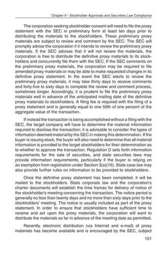 Chapter 9 - Stockholder Approvals and Securities Law Compliance


     The corporation seeking stockholder consent will need to file the proxy
statement with the SEC in preliminary form at least ten days prior to
distributing the materials to the stockholders. These preliminary proxy
materials are subject to review and comment by the SEC. The SEC will
promptly advise the corporation if it intends to review the preliminary proxy
materials. If the SEC advises that it will not review the materials, the
corporation is free to distribute the definitive proxy materials to its stock-
holders and concurrently file them with the SEC. If the SEC comments on
the preliminary proxy materials, the corporation may be required to file
amended proxy materials or may be able to make requested changes in its
definitive proxy statement. In the event the SEC elects to review the
preliminary proxy materials, it may take thirty days to receive comments
and forty-five to sixty days to complete the review and comment process,
sometimes longer. Accordingly, it is prudent to file the preliminary proxy
materials well in advance of the anticipated mailing date of the definitive
proxy materials to stockholders. A filing fee is required with the filing of a
proxy statement and is generally equal to one 50th of one percent of the
aggregate value of the transaction.
     If instead the transaction is being accomplished without a filing with the
SEC, the target company will have to determine the material information
required to disclose the transaction; it is advisable to consider the types of
information deemed material by the SEC in making this determination. If the
buyer is issuing stock, the buyer will also need to determine that all material
information is provided to the target stockholders for their determination as
to whether to approve the transaction. Regulation D sets forth information
requirements for the sale of securities, and state securities laws may
provide information requirements, particularly if the buyer is relying on
an exemption from registration under Section 3(a)(10). State case law may
also provide further rules on information to be provided to stockholders.
     Once the definitive proxy statement has been completed, it will be
mailed to the stockholders. State corporate law and the corporation’s
charter documents will establish the time frames for delivery of notice of
the stockholder’s meeting concerning the transaction. The notice period is
generally no less than twenty days and no more than sixty days prior to the
stockholders’ meeting. The notice is usually included as part of the proxy
statement. In order to ensure that stockholders have sufficient time to
receive and act upon the proxy materials, the corporation will want to
distribute the materials as far in advance of the meeting date as permitted.
    Recently, electronic distribution (via Internet and e-mail) of proxy
materials has become available and is encouraged by the SEC, subject
                                                                              101
 