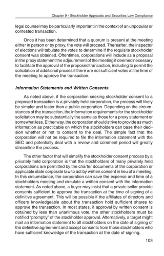 Chapter 9 - Stockholder Approvals and Securities Law Compliance


legal counsel may be particularly important in the context of an unpopular or
contested transaction.

     Once it has been determined that a quorum is present at the meeting
either in person or by proxy, the vote will proceed. Thereafter, the inspector
of elections will tabulate the votes to determine if the requisite stockholder
consent was obtained. Oftentimes, corporations will include as a proposal
in the proxy statement the adjournment of the meeting if deemed necessary
to facilitate the approval of the proposed transaction, including to permit the
solicitation of additional proxies if there are not sufficient votes at the time of
the meeting to approve the transaction.

Information Statements and Written Consents

     As noted above, if the corporation seeking stockholder consent to a
proposed transaction is a privately held corporation, the process will likely
be simpler and faster than a public corporation. Depending on the circum-
stances of the transaction, the information requirements for the stockholder
solicitation may be substantially the same as those for a proxy statement or
somewhat less. Either way, the corporation should strive to provide as much
information as practicable on which the stockholders can base their deci-
sion whether or not to consent to the deal. The simple fact that the
corporation will not be required to file the information statement with the
SEC and potentially deal with a review and comment period will greatly
streamline the process.

     The other factor that will simplify the stockholder consent process by a
privately held corporation is that the stockholders of many privately held
corporations are permitted by the charter documents of the corporation or
applicable state corporate law to act by written consent in lieu of a meeting.
In this circumstance, the corporation can save the expense and time of a
stockholders meeting and circulate a written consent with the information
statement. As noted above, a buyer may insist that a private seller provide
consents sufficient to approve the transaction at the time of signing of a
definitive agreement. This will be possible if the affiliates of directors and
officers knowledgeable about the transaction hold sufficient shares to
approve the transaction. In most states, if approval by written consent is
obtained by less than unanimous vote, the other stockholders must be
notified “promptly” of the stockholder approval. Alternatively, a target might
mail an information statement to all stockholders on the date of signing of
the definitive agreement and accept consents from those stockholders who
have sufficient knowledge of the transaction at the date of signing.
                                                                                103
 