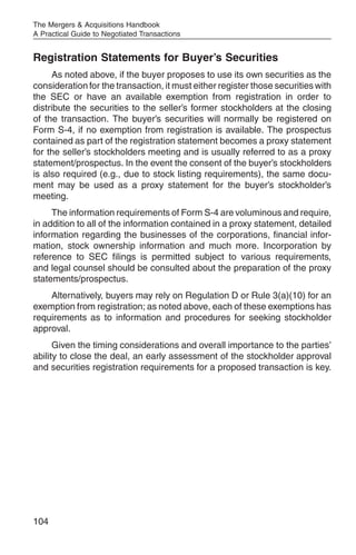 The Mergers & Acquisitions Handbook
A Practical Guide to Negotiated Transactions


Registration Statements for Buyer’s Securities
     As noted above, if the buyer proposes to use its own securities as the
consideration for the transaction, it must either register those securities with
the SEC or have an available exemption from registration in order to
distribute the securities to the seller’s former stockholders at the closing
of the transaction. The buyer’s securities will normally be registered on
Form S-4, if no exemption from registration is available. The prospectus
contained as part of the registration statement becomes a proxy statement
for the seller’s stockholders meeting and is usually referred to as a proxy
statement/prospectus. In the event the consent of the buyer’s stockholders
is also required (e.g., due to stock listing requirements), the same docu-
ment may be used as a proxy statement for the buyer’s stockholder’s
meeting.
     The information requirements of Form S-4 are voluminous and require,
in addition to all of the information contained in a proxy statement, detailed
information regarding the businesses of the corporations, financial infor-
mation, stock ownership information and much more. Incorporation by
reference to SEC filings is permitted subject to various requirements,
and legal counsel should be consulted about the preparation of the proxy
statements/prospectus.
    Alternatively, buyers may rely on Regulation D or Rule 3(a)(10) for an
exemption from registration; as noted above, each of these exemptions has
requirements as to information and procedures for seeking stockholder
approval.
      Given the timing considerations and overall importance to the parties’
ability to close the deal, an early assessment of the stockholder approval
and securities registration requirements for a proposed transaction is key.




104
 
