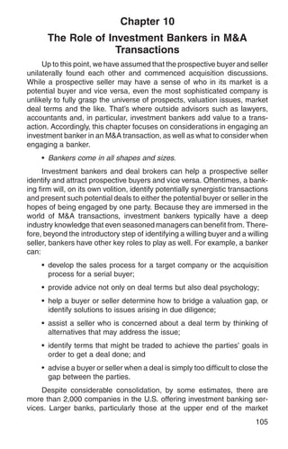 Chapter 10
      The Role of Investment Bankers in M&A
                    Transactions
     Up to this point, we have assumed that the prospective buyer and seller
unilaterally found each other and commenced acquisition discussions.
While a prospective seller may have a sense of who in its market is a
potential buyer and vice versa, even the most sophisticated company is
unlikely to fully grasp the universe of prospects, valuation issues, market
deal terms and the like. That’s where outside advisors such as lawyers,
accountants and, in particular, investment bankers add value to a trans-
action. Accordingly, this chapter focuses on considerations in engaging an
investment banker in an M&A transaction, as well as what to consider when
engaging a banker.
    • Bankers come in all shapes and sizes.
      Investment bankers and deal brokers can help a prospective seller
identify and attract prospective buyers and vice versa. Oftentimes, a bank-
ing firm will, on its own volition, identify potentially synergistic transactions
and present such potential deals to either the potential buyer or seller in the
hopes of being engaged by one party. Because they are immersed in the
world of M&A transactions, investment bankers typically have a deep
industry knowledge that even seasoned managers can benefit from. There-
fore, beyond the introductory step of identifying a willing buyer and a willing
seller, bankers have other key roles to play as well. For example, a banker
can:
    • develop the sales process for a target company or the acquisition
      process for a serial buyer;
    • provide advice not only on deal terms but also deal psychology;
    • help a buyer or seller determine how to bridge a valuation gap, or
      identify solutions to issues arising in due diligence;
    • assist a seller who is concerned about a deal term by thinking of
      alternatives that may address the issue;
    • identify terms that might be traded to achieve the parties’ goals in
      order to get a deal done; and
    • advise a buyer or seller when a deal is simply too difficult to close the
      gap between the parties.
    Despite considerable consolidation, by some estimates, there are
more than 2,000 companies in the U.S. offering investment banking ser-
vices. Larger banks, particularly those at the upper end of the market
                                                                            105
 