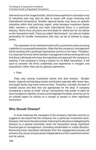 The Mergers & Acquisitions Handbook
A Practical Guide to Negotiated Transactions


referred to as in the ‘bulge bracket’, tend to have expertise in a broader array
of industries and may also be able to assist with buyer financing and
international transactions. Smaller regional banks may focus on specific
industries within their particular region; while boutique investment banks
often maintain a national and even international focus in a particular
industry. Some firms structure and find deals for clients but do not advise
on the transaction itself. These so-called “deal brokers” can also be helpful
particularly for smaller transactions that may not be of interest to larger
banks.

       The reputation of an investment bank with a prominent name can bring
credibility to a proposed transaction. Note that the company’s management
will be working with a particular lead banker and his or her team. Therefore,
it is important to know which bankers management will be working with and
find those individuals who have the expertise and approach the company is
seeking. If the company is hiring a banker for an M&A transaction, it will
want to consider the firm’s credentials and experience in mergers and
acquisitions rather than just its general experience.

      • Fees

     Fees vary among investment banks and deal brokers. Smaller
banks, regional and boutique banks and brokers typically offer lower fees,
and larger banks may have minimum fees. Therefore, consider the level of
outside advice and fees that are appropriate for the deal. A company
completing a series of small “roll-up” transactions may prefer to allow its
own managers to identify, structure and negotiate the deals, and only turn to
an outside expert for advice on a merger of equals or other significant
transaction.


Who Should Choose?
     In most instances the managers of the company interview and hire or
suggest to the board that the company hire a particular investment bank.
However, the board should consider retaining this decision or delegating the
decision to a special committee when the transaction brings significant
financial gain to management, controlling stockholders or inside directors.
Removing these interested individuals from the engagement process will
enhance the actual and perceived independence of the investment banker
and its advice.
106
 