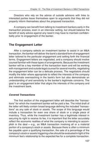 Chapter 10 - The Role of Investment Bankers in M&A Transactions


     Directors who rely on the advice of outside advisors with links to
interested parties leave themselves open to arguments that they did not
properly inform themselves about the proposed transaction.

      A company can benefit from talking to investment bankers early in the
transaction process, even in an interview setting, but should balance the
benefit of early advice against any need it may have to maintain confiden-
tiality prior to engagement of the banker.


The Engagement Letter
     After a company selects an investment banker to assist in an M&A
transaction, the banker will deliver the bank’s standard form of engagement
letter tailored to the particular engagement and setting forth the financial
terms. Engagement letters are negotiated, and a company should involve
counsel familiar with these types of arrangements. Because the investment
banker will be a key member of the transaction team and will be working
with management and outside legal counsel for several months, negotiating
the engagement letter can be a delicate process. The negotiators should
modify the letter where appropriate to reflect the interests of the company
and eliminate overreaching in the bank’s form but also demonstrate an
understanding of and sensitivity to the banker’s legitimate concerns. The
goal is an engagement letter that aligns the interests of the company and
the investment bank.


Covered Transactions

     The first section of the engagement letter will describe the “transac-
tions” for which the investment banker will be paid a fee. The initial draft of
the letter will likely contain broad language defining the included “transac-
tions” as any sale of stock or assets. The scope of this language would
include a transaction for even one share of stock or a single piece of
inventory. Thus, while the investment banker has a legitimate interest in
securing its right to receive its fee, it is important that the letter accurately
reflect the economic realities of what the company is intending to accom-
plish in the deal — e.g., an M&A transaction involving all or a material
portion of a company’s stock or assets. Because there is often a minimum
fee payable upon a qualifying transaction, the sale of a percentage of the
company’s stock or assets triggering a fee should be evaluated in light of the
minimum fee’s relationship to the expected fee for a complete transaction.
                                                                               107
 