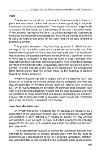 Chapter 10 - The Role of Investment Bankers in M&A Transactions


Fees
     The fee section will attract considerable attention from both the com-
pany and investment banker and presents a key opportunity to align the
interests of the company and banker. The most common fee arrangement is
a success fee formulated as a percentage of the total transaction value.
When a banker represents the seller, the percentage typically increases as
the sale price exceeds the expected price. Thus the banker has an incentive
to seek the highest sale price for the seller and will be less tempted to
promote a low bid.
     This practice reverses a long-standing approach, in which the per-
centage of the transaction value paid as a fee decreased as the size of the
transaction increased. Minimum fees and fees paid even if a transaction
does not close are appropriate when the banker will do a significant amount
of work and a transaction is not seen as likely to occur. Bankers often
request these fees to protect themselves against risks in completing a deal
identified by the banker that is unraveled by something outside the banker’s
control. To avoid disputes at the end of the transaction, the engagement
letter should specify that any deposit made by the company is credited
toward the final success fee.
    Investment bankers prefer to be paid their entire expected fee in one
lump sum at closing, but the sale consideration is often paid over time and
may be contingent on meeting certain “earn-out” targets such as annual
EBITDA or revenue targets. If a portion of the purchase price is subject to an
earn-out, the fee should typically be paid and the base calculated when the
consideration is finally determined and actually received by the company.
Fees on sale consideration held by an escrow agent should also typically be
paid when the money is released from escrow.

How Fees Are Measured
    An investment banker’s success fee will typically be measured as a
percentage of the aggregate consideration in the transaction. Aggregate
consideration is often defined very broadly to include not only obvious
consideration such as cash or stock but other arrangements including
payments for services, rent, separate real estate transactions and contin-
gent payments.
      This broad definition evolved to protect the investment bankers from
attempts by companies to exclude consideration from the fee base by
recasting it as a side payment or part of a separate transaction. Tradition-
ally, assumed debt is also included in the aggregate basis in asset sales,
                                                                              109
 
