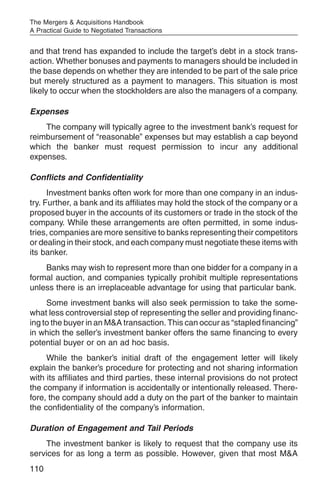 The Mergers & Acquisitions Handbook
A Practical Guide to Negotiated Transactions


and that trend has expanded to include the target’s debt in a stock trans-
action. Whether bonuses and payments to managers should be included in
the base depends on whether they are intended to be part of the sale price
but merely structured as a payment to managers. This situation is most
likely to occur when the stockholders are also the managers of a company.

Expenses
    The company will typically agree to the investment bank’s request for
reimbursement of “reasonable” expenses but may establish a cap beyond
which the banker must request permission to incur any additional
expenses.

Conflicts and Confidentiality
      Investment banks often work for more than one company in an indus-
try. Further, a bank and its affiliates may hold the stock of the company or a
proposed buyer in the accounts of its customers or trade in the stock of the
company. While these arrangements are often permitted, in some indus-
tries, companies are more sensitive to banks representing their competitors
or dealing in their stock, and each company must negotiate these items with
its banker.
    Banks may wish to represent more than one bidder for a company in a
formal auction, and companies typically prohibit multiple representations
unless there is an irreplaceable advantage for using that particular bank.
     Some investment banks will also seek permission to take the some-
what less controversial step of representing the seller and providing financ-
ing to the buyer in an M&A transaction. This can occur as “stapled financing”
in which the seller’s investment banker offers the same financing to every
potential buyer or on an ad hoc basis.
     While the banker’s initial draft of the engagement letter will likely
explain the banker’s procedure for protecting and not sharing information
with its affiliates and third parties, these internal provisions do not protect
the company if information is accidentally or intentionally released. There-
fore, the company should add a duty on the part of the banker to maintain
the confidentiality of the company’s information.

Duration of Engagement and Tail Periods
    The investment banker is likely to request that the company use its
services for as long a term as possible. However, given that most M&A
110
 