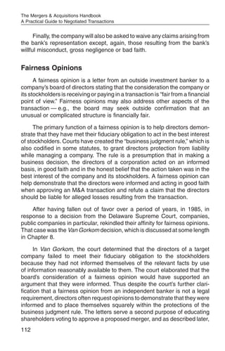 The Mergers & Acquisitions Handbook
A Practical Guide to Negotiated Transactions


      Finally, the company will also be asked to waive any claims arising from
the bank’s representation except, again, those resulting from the bank’s
willful misconduct, gross negligence or bad faith.


Fairness Opinions
      A fairness opinion is a letter from an outside investment banker to a
company’s board of directors stating that the consideration the company or
its stockholders is receiving or paying in a transaction is “fair from a financial
point of view.” Fairness opinions may also address other aspects of the
transaction — e.g., the board may seek outside confirmation that an
unusual or complicated structure is financially fair.

     The primary function of a fairness opinion is to help directors demon-
strate that they have met their fiduciary obligation to act in the best interest
of stockholders. Courts have created the “business judgment rule,” which is
also codified in some statutes, to grant directors protection from liability
while managing a company. The rule is a presumption that in making a
business decision, the directors of a corporation acted on an informed
basis, in good faith and in the honest belief that the action taken was in the
best interest of the company and its stockholders. A fairness opinion can
help demonstrate that the directors were informed and acting in good faith
when approving an M&A transaction and refute a claim that the directors
should be liable for alleged losses resulting from the transaction.

     After having fallen out of favor over a period of years, in 1985, in
response to a decision from the Delaware Supreme Court, companies,
public companies in particular, rekindled their affinity for fairness opinions.
That case was the Van Gorkom decision, which is discussed at some length
in Chapter 8.

      In Van Gorkom, the court determined that the directors of a target
company failed to meet their fiduciary obligation to the stockholders
because they had not informed themselves of the relevant facts by use
of information reasonably available to them. The court elaborated that the
board’s consideration of a fairness opinion would have supported an
argument that they were informed. Thus despite the court’s further clari-
fication that a fairness opinion from an independent banker is not a legal
requirement, directors often request opinions to demonstrate that they were
informed and to place themselves squarely within the protections of the
business judgment rule. The letters serve a second purpose of educating
shareholders voting to approve a proposed merger, and as described later,
112
 