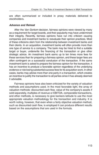 Chapter 10 - The Role of Investment Bankers in M&A Transactions


are often summarized or included in proxy materials delivered to
stockholders.

Advance and Retreat
      After the Van Gorkom decision, fairness opinions were viewed by many
as a requirement for target boards, and their popularity may have undermined
their integrity. Recently, fairness opinions have run into criticism causing
companies and investment banks to reevaluate their opinion practices. Most
of these criticisms stem from the relationship between investment banks and
their clients. In an acquisition, investment banks will often provide more than
one type of service to a company. The bank may be hired to find a suitable
target or buyer, underwrite the financing of the transaction or give other
strategic advice. An investment bank earns up to ten times more fees for
these services than for preparing a fairness opinion, and these larger fees are
often contingent on a successful conclusion of the transaction. If the same
investment bank is asked to prepare the fairness opinion for the transaction, it
has an incentive to produce a favorable opinion regardless of the underlying
evidence or risk losing substantial success fees for its acquisition work. In other
cases, banks may advise more than one party in a transaction, which creates
an incentive to justify the transaction to all parties since it has already deemed
it advisable.
     Fairness opinions have also been criticized for the variety of valuation
methods and assumptions used. In the most favorable light, the array of
valuation methods: discounted cash flow, value of the company’s assets if
sold separately, multiples of revenue or EBITDA, comparable transactions,
and other methods, is necessary to give bankers latitude to use the most
appropriate valuation methodology for the transaction and industry. It is
worth noting, however, that even when a fairly objective valuation method,
such as discounted cash flow, is employed it can produce different results
based on the assumptions that are used in the formula.




                                                                                113
 