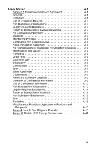 Annex Section . . . . . . . . . . . . . . . . . . . . . . . . . . . . . . . . . . . . . .        A-1
   Annex 3-A Mutual Nondisclosure Agreement . . . . . . . . . . . . .                            A-1
   General . . . . . . . . . . . . . . . . . . . . . . . . . . . . . . . . . . . . . . . . .     A-1
   Definitions . . . . . . . . . . . . . . . . . . . . . . . . . . . . . . . . . . . . . . .     A-1
   Use of Evaluation Material . . . . . . . . . . . . . . . . . . . . . . . . . . .              A-2
   Non-Disclosure of Discussions. . . . . . . . . . . . . . . . . . . . . . . .                  A-2
   Legally Required Disclosure . . . . . . . . . . . . . . . . . . . . . . . . .                 A-2
   Return or Destruction of Evaluation Material . . . . . . . . . . . . .                        A-3
   No Solicitation/Employment . . . . . . . . . . . . . . . . . . . . . . . . . .                A-3
   Standstill . . . . . . . . . . . . . . . . . . . . . . . . . . . . . . . . . . . . . . . .    A-3
   Maintaining Privilege . . . . . . . . . . . . . . . . . . . . . . . . . . . . . . .           A-5
   Compliance with Securities Laws . . . . . . . . . . . . . . . . . . . . . .                   A-5
   Not a Transaction Agreement . . . . . . . . . . . . . . . . . . . . . . . .                   A-5
   No Representations or Warranties; No Obligation to Disclose . . .                             A-5
   Modifications and Waiver . . . . . . . . . . . . . . . . . . . . . . . . . . . .              A-6
   Remedies . . . . . . . . . . . . . . . . . . . . . . . . . . . . . . . . . . . . . . .        A-6
   Legal Fees . . . . . . . . . . . . . . . . . . . . . . . . . . . . . . . . . . . . . .        A-6
   Governing Law . . . . . . . . . . . . . . . . . . . . . . . . . . . . . . . . . . .           A-6
   Severability . . . . . . . . . . . . . . . . . . . . . . . . . . . . . . . . . . . . . .      A-6
   Construction . . . . . . . . . . . . . . . . . . . . . . . . . . . . . . . . . . . . .        A-7
   Term . . . . . . . . . . . . . . . . . . . . . . . . . . . . . . . . . . . . . . . . . . .    A-7
   Entire Agreement . . . . . . . . . . . . . . . . . . . . . . . . . . . . . . . . .            A-7
   Counterparts . . . . . . . . . . . . . . . . . . . . . . . . . . . . . . . . . . . . .        A-7
   Annex 3-B Summary Checklist . . . . . . . . . . . . . . . . . . . . . . .                     A-9
   Definition of Confidential Information . . . . . . . . . . . . . . . . . . .                  A-9
   Use of Confidential Information . . . . . . . . . . . . . . . . . . . . . . .                A-10
   Non-Disclosure of Discussions. . . . . . . . . . . . . . . . . . . . . . . .                 A-10
   Legally Required Disclosures. . . . . . . . . . . . . . . . . . . . . . . . .                A-11
   Return or Destruction of Materials . . . . . . . . . . . . . . . . . . . . .                 A-11
   Non-Solicitation/Employment . . . . . . . . . . . . . . . . . . . . . . . . .                A-12
   Term . . . . . . . . . . . . . . . . . . . . . . . . . . . . . . . . . . . . . . . . . . .   A-12
   Remedies . . . . . . . . . . . . . . . . . . . . . . . . . . . . . . . . . . . . . . .       A-13
   Miscellaneous Provisions Applicable to Providers and
     Recipients . . . . . . . . . . . . . . . . . . . . . . . . . . . . . . . . . . . . .       A-13
   Annex 4 Sample Due Diligence Checklist . . . . . . . . . . . . . . .                         A-15
   Annex 11 Certain HSR Exempt Transactions . . . . . . . . . . . . .                           A-41




                                                                                                  ix
 