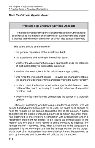The Mergers & Acquisitions Handbook
A Practical Guide to Negotiated Transactions


Make the Fairness Opinion Count



              Practical Tip: Effective Fairness Opinions

        If the directors desire the benefit of a fairness opinion, they should
   be sensitive to the inherent shortcomings of such opinions and create
   a process that will render an opinion on which they can justifiably rely.


      The board should be sensitive to:

      • the general reputation of the investment bank;

      • the experience and training of the opinion team;

      • whether the valuation methodology is appropriate and if the selection
        of that methodology is adequately explained;

      • whether the assumptions in the valuation are appropriate;

      • who hired the investment banker — to avoid pro-management bias,
        the board should consider hiring and supervising the banker directly;

      • to whom does the banker report — is a special disinterested com-
        mittee of the board necessary to avoid the influence of interested
        directors; and

      • whether the fee is sufficient to compensate the banker for a thorough
        opinion.

     Ultimately, in deciding whether to request a fairness opinion, who will
deliver it and what methodologies will be used, the board must balance its
need for reliance on the opinion against the cost of the opinion. A public
company has the option of including a fairness opinion in any proxy mate-
rials submitted to shareholders in connection with a transaction and in a
registration statement for shares to be issued as consideration in the
merger, and the SEC’s rules require a public company to describe any
fairness opinion it receives. Thus, when a challenge to the transaction is
expected, it is not only important that the fairness opinion be the profes-
sional work of an independent investment banker, it must be perceived as
such by the courts and those who will criticize the transaction.
114
 