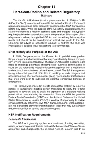Chapter 11
    Hart-Scott-Rodino and Related Regulatory
                     Matters
     The Hart-Scott-Rodino Antitrust Improvements Act of 1976 (the “HSR
Act” or the “Act”) was enacted to enable the federal antitrust enforcement
agencies to detect and deter potentially anticompetitive M&A transactions
before they occur. While the purpose of the Act is fairly straightforward, the
statutory scheme is a maze of technical tests and “triggers” that typically
require specialized expertise for accurate interpretation. This chapter offers
a high-level roadmap through the HSR Act and related regulatory require-
ments, but should not be considered an all-inclusive guide to the Act.
Obtaining the advice of specialized counsel to address the HSR Act
implications of specific M&A transactions is recommended.

Brief History and Purpose of the Act
     In 1914, Congress passed the Clayton Act to prohibit, among other
things, mergers and acquisitions that may “substantially lessen competi-
tion” or “tend to create a monopoly.” The Clayton Act created a specific legal
basis to challenge potentially anticompetitive business combinations in
court, but did not provide federal enforcement agencies with a mechanism
to detect such combinations before they occurred. This left the agencies
facing substantial practical difficulties in seeking to undo mergers and
acquisitions long after consummation, giving rise to market inefficiencies
that often were seen to outweigh the potential competitive benefits of
enforcement.
     The HSR Act was enacted in 1976 to address that problem by requiring
parties to transactions meeting certain thresholds to notify the federal
agencies in advance, and to await the expiration of a statutory waiting
period before consummating the transaction. Thus, the HSR Act gave the
Federal Trade Commission (“FTC”) and the Antitrust Division of the United
States Department of Justice (“DOJ”) a window of opportunity to review
certain potentially anticompetitive M&A transactions and, when appropri-
ate, file a lawsuit to prevent consummation of those that may substantially
reduce competition or tend to create a monopoly.

HSR Notification Requirements
Reportable Transactions
     The HSR Act generally applies to acquisitions of voting securities,
assets, or non-corporate interests that satisfy the so-called “Size-of-Trans-
action” test and, if applicable, the so-called “Size-of-Persons” test. In an
                                                                         115
 