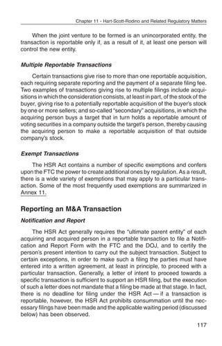 Chapter 11 - Hart-Scott-Rodino and Related Regulatory Matters


     When the joint venture to be formed is an unincorporated entity, the
transaction is reportable only if, as a result of it, at least one person will
control the new entity.

Multiple Reportable Transactions
     Certain transactions give rise to more than one reportable acquisition,
each requiring separate reporting and the payment of a separate filing fee.
Two examples of transactions giving rise to multiple filings include acqui-
sitions in which the consideration consists, at least in part, of the stock of the
buyer, giving rise to a potentially reportable acquisition of the buyer’s stock
by one or more sellers; and so-called “secondary” acquisitions, in which the
acquiring person buys a target that in turn holds a reportable amount of
voting securities in a company outside the target’s person, thereby causing
the acquiring person to make a reportable acquisition of that outside
company’s stock.

Exempt Transactions
     The HSR Act contains a number of specific exemptions and confers
upon the FTC the power to create additional ones by regulation. As a result,
there is a wide variety of exemptions that may apply to a particular trans-
action. Some of the most frequently used exemptions are summarized in
Annex 11.

Reporting an M&A Transaction
Notification and Report
     The HSR Act generally requires the “ultimate parent entity” of each
acquiring and acquired person in a reportable transaction to file a Notifi-
cation and Report Form with the FTC and the DOJ, and to certify the
person’s present intention to carry out the subject transaction. Subject to
certain exceptions, in order to make such a filing the parties must have
entered into a written agreement, at least in principle, to proceed with a
particular transaction. Generally, a letter of intent to proceed towards a
specific transaction is sufficient to support an HSR filing, but the execution
of such a letter does not mandate that a filing be made at that stage. In fact,
there is no deadline for filing under the HSR Act — if a transaction is
reportable, however, the HSR Act prohibits consummation until the nec-
essary filings have been made and the applicable waiting period (discussed
below) has been observed.
                                                                                117
 