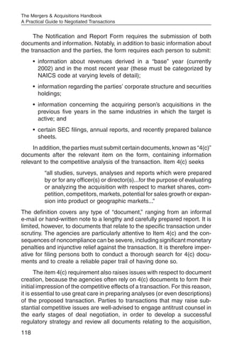 The Mergers & Acquisitions Handbook
A Practical Guide to Negotiated Transactions


     The Notification and Report Form requires the submission of both
documents and information. Notably, in addition to basic information about
the transaction and the parties, the form requires each person to submit:
      • information about revenues derived in a “base” year (currently
        2002) and in the most recent year (these must be categorized by
        NAICS code at varying levels of detail);
      • information regarding the parties’ corporate structure and securities
        holdings;
      • information concerning the acquiring person’s acquisitions in the
        previous five years in the same industries in which the target is
        active; and
      • certain SEC filings, annual reports, and recently prepared balance
        sheets.
     In addition, the parties must submit certain documents, known as “4(c)”
documents after the relevant item on the form, containing information
relevant to the competitive analysis of the transaction. Item 4(c) seeks
           “all studies, surveys, analyses and reports which were prepared
           by or for any officer(s) or director(s)...for the purpose of evaluating
           or analyzing the acquisition with respect to market shares, com-
           petition, competitors, markets, potential for sales growth or expan-
           sion into product or geographic markets...”
The definition covers any type of “document,” ranging from an informal
e-mail or hand-written note to a lengthy and carefully prepared report. It is
limited, however, to documents that relate to the specific transaction under
scrutiny. The agencies are particularly attentive to Item 4(c) and the con-
sequences of noncompliance can be severe, including significant monetary
penalties and injunctive relief against the transaction. It is therefore imper-
ative for filing persons both to conduct a thorough search for 4(c) docu-
ments and to create a reliable paper trail of having done so.
       The item 4(c) requirement also raises issues with respect to document
creation, because the agencies often rely on 4(c) documents to form their
initial impression of the competitive effects of a transaction. For this reason,
it is essential to use great care in preparing analyses (or even descriptions)
of the proposed transaction. Parties to transactions that may raise sub-
stantial competitive issues are well-advised to engage antitrust counsel in
the early stages of deal negotiation, in order to develop a successful
regulatory strategy and review all documents relating to the acquisition,
118
 