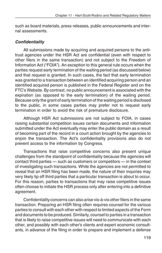 Chapter 11 - Hart-Scott-Rodino and Related Regulatory Matters


such as board materials, press releases, public announcements and inter-
nal assessments.

Confidentiality
     All submissions made by acquiring and acquired persons to the anti-
trust agencies under the HSR Act are confidential (even with respect to
other filers in the same transaction) and not subject to the Freedom of
Information Act (“FOIA”). An exception to this general rule occurs when the
parties request early termination of the waiting period (as discussed below)
and that request is granted. In such cases, the fact that early termination
was granted to a transaction between an identified acquiring person and an
identified acquired person is published in the Federal Register and on the
FTC’s Website. By contrast, no public announcement is associated with the
expiration (as opposed to the early termination) of the waiting period.
Because only the grant of early termination of the waiting period is disclosed
to the public, in some cases parties may prefer not to request early
termination in order to avoid the risk of premature disclosure.
     Although HSR Act submissions are not subject to FOIA, in cases
raising substantial competition issues certain documents and information
submitted under the Act eventually may enter the public domain as a result
of becoming part of the record in a court action brought by the agencies to
enjoin the transaction. The Act’s confidentiality provisions also do not
prevent access to the information by Congress.
     Transactions that raise competitive concerns also present unique
challenges from the standpoint of confidentiality because the agencies will
contact third parties — such as customers or competitors — in the context
of investigating such transactions. While the agencies are not permitted to
reveal that an HSR filing has been made, the nature of their inquiries may
very likely tip off third parties that a particular transaction is about to occur.
For this reason, parties to transactions that may raise competitive issues
often choose to initiate the HSR process only after entering into a definitive
agreement.
     Confidentiality concerns can also arise vis-à-vis other filers in the same
transaction. Preparing an HSR filing often requires counsel for the various
parties to consult with each other with respect to limited aspects of the Form
and documents to be produced. Similarly, counsel to parties in a transaction
that is likely to raise competitive issues will need to communicate with each
other, and possibly with each other’s clients and expert economic consult-
ants, in advance of the filing in order to prepare and implement a defense
                                                                                119
 