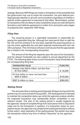 The Mergers & Acquisitions Handbook
A Practical Guide to Negotiated Transactions


strategy. Because HSR filings are made in anticipation of the possibility that
the government may sue to enjoin the transaction, the joint defense priv-
ilege typically attaches to all such communications regardless of whether a
specific written agreement is executed to that effect. Nevertheless, parties
to transactions that are likely to raise competitive issues are well-advised to
formalize a joint defense agreement in written form during the early stages
of preparing their respective HSR filings.

Filing Fees

     The acquiring person in a reportable transaction is responsible for
paying the applicable filing fee. Although the rules permit filers to split the
fee, the common practice is for one party, typically the acquiring person, to
pay the entire applicable fee and seek separate reimbursement from the
other party(ies). This minimizes confusion and ensures that the appropriate
fee is linked to the corresponding transaction.

     The amount of the filing fee depends upon the size of the transaction,
and the relevant thresholds are also subject to annual adjustment by the
FTCO. The following table shows current transaction value thresholds and
the corresponding filing fees:
       TRANSACTION VALUE                                     FILING FEE
       Greater than $59.8 million, but less than
         $119.6 million                                      $ 45,000
       $119.6 million or more, but less than
         $597.9 million                                      $125,000
       $597.9 million or more                                $280,000


Waiting Period

      The Act prescribes a waiting period (typically 30 days) during which the
parties may not consummate the acquisition. The waiting period is intended
to maintain the competitive status quo while the agencies analyze whether
the proposed transaction may substantially lessen competition in any
relevant market. The start of the waiting period is usually triggered by
the agencies’ receipt of complete filings from each person that is required to
make one for the transaction in question. If a transaction raises no com-
petitive issues, the agencies may simply let the waiting period expire without
further action. Upon expiration of the waiting period, the parties may close
the transaction without any form of official “clearance” by the agencies.
120
 