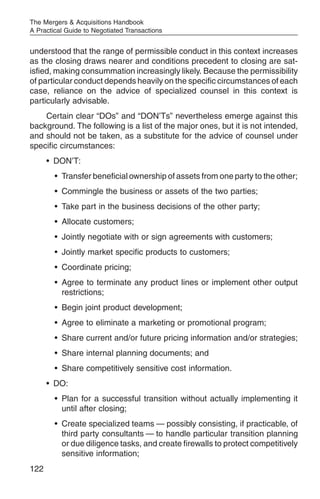 The Mergers & Acquisitions Handbook
A Practical Guide to Negotiated Transactions


understood that the range of permissible conduct in this context increases
as the closing draws nearer and conditions precedent to closing are sat-
isfied, making consummation increasingly likely. Because the permissibility
of particular conduct depends heavily on the specific circumstances of each
case, reliance on the advice of specialized counsel in this context is
particularly advisable.
    Certain clear “DOs” and “DON’Ts” nevertheless emerge against this
background. The following is a list of the major ones, but it is not intended,
and should not be taken, as a substitute for the advice of counsel under
specific circumstances:
      • DON’T:
        • Transfer beneficial ownership of assets from one party to the other;
        • Commingle the business or assets of the two parties;
        • Take part in the business decisions of the other party;
        • Allocate customers;
        • Jointly negotiate with or sign agreements with customers;
        • Jointly market specific products to customers;
        • Coordinate pricing;
        • Agree to terminate any product lines or implement other output
          restrictions;
        • Begin joint product development;
        • Agree to eliminate a marketing or promotional program;
        • Share current and/or future pricing information and/or strategies;
        • Share internal planning documents; and
        • Share competitively sensitive cost information.
      • DO:
        • Plan for a successful transition without actually implementing it
          until after closing;
        • Create specialized teams — possibly consisting, if practicable, of
          third party consultants — to handle particular transition planning
          or due diligence tasks, and create firewalls to protect competitively
          sensitive information;
122
 