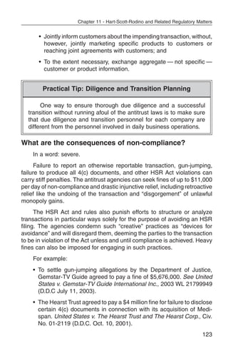 Chapter 11 - Hart-Scott-Rodino and Related Regulatory Matters


       • Jointly inform customers about the impending transaction, without,
         however, jointly marketing specific products to customers or
         reaching joint agreements with customers; and
       • To the extent necessary, exchange aggregate — not specific —
         customer or product information.


        Practical Tip: Diligence and Transition Planning

       One way to ensure thorough due diligence and a successful
  transition without running afoul of the antitrust laws is to make sure
  that due diligence and transition personnel for each company are
  different from the personnel involved in daily business operations.

What are the consequences of non-compliance?
    In a word: severe.
      Failure to report an otherwise reportable transaction, gun-jumping,
failure to produce all 4(c) documents, and other HSR Act violations can
carry stiff penalties. The antitrust agencies can seek fines of up to $11,000
per day of non-compliance and drastic injunctive relief, including retroactive
relief like the undoing of the transaction and “disgorgement” of unlawful
monopoly gains.
      The HSR Act and rules also punish efforts to structure or analyze
transactions in particular ways solely for the purpose of avoiding an HSR
filing. The agencies condemn such “creative” practices as “devices for
avoidance” and will disregard them, deeming the parties to the transaction
to be in violation of the Act unless and until compliance is achieved. Heavy
fines can also be imposed for engaging in such practices.
    For example:
    • To settle gun-jumping allegations by the Department of Justice,
      Gemstar-TV Guide agreed to pay a fine of $5,676,000. See United
      States v. Gemstar-TV Guide International Inc., 2003 WL 21799949
      (D.D.C July 11, 2003).
    • The Hearst Trust agreed to pay a $4 million fine for failure to disclose
      certain 4(c) documents in connection with its acquisition of Medi-
      span. United States v. The Hearst Trust and The Hearst Corp., Civ.
      No. 01-2119 (D.D.C. Oct. 10, 2001).
                                                                               123
 