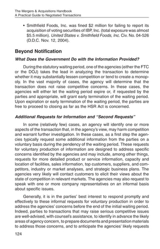 The Mergers & Acquisitions Handbook
A Practical Guide to Negotiated Transactions


      • Smithfield Foods, Inc. was fined $2 million for failing to report its
        acquisition of voting securities of IBP, Inc. (total exposure was almost
        $5.5 million). United States v. Smithfield Foods, Inc. Civ. No. 04-526
        (D.D.C. Nov. 12, 2004).

Beyond Notification
What Does the Government Do with the Information Provided?
     During the statutory waiting period, one of the agencies (either the FTC
or the DOJ) takes the lead in analyzing the transaction to determine
whether it may substantially lessen competition or tend to create a monop-
oly. In the vast majority of cases, the agency will determine that the
transaction does not raise competitive concerns. In these cases, the
agencies will either let the waiting period expire or, if requested by the
parties and appropriate, will grant early termination of the waiting period.
Upon expiration or early termination of the waiting period, the parties are
free to proceed to closing as far as the HSR Act is concerned.

Additional Requests for Information and “Second Requests”
     In some (relatively few) cases, an agency will identify one or more
aspects of the transaction that, in the agency’s view, may harm competition
and warrant further investigation. In these cases, as a first step the agen-
cies typically request some additional information from the parties on a
voluntary basis during the pendency of the waiting period. These requests
for voluntary production of information are designed to address specific
concerns identified by the agencies and may include, among other things,
requests for more detailed product or service information, capacity and
location of facilities, sales information, top customers, suppliers, and com-
petitors, industry or market analyses, and strategic business plans. The
agencies very likely will contact customers to elicit their views about the
state of competition in relevant markets. The agencies may also request to
speak with one or more company representatives on an informal basis
about specific issues.
     Generally, it is in the parties’ best interest to respond promptly and
effectively to these informal requests for voluntary production in order to
address the agencies’ concerns before the end of the initial waiting period.
Indeed, parties to transactions that may raise serious competitive issues
are well-advised, with counsel’s assistance, to identify in advance the likely
areas of agency concern, to prepare documents and presentation materials
to address those concerns, and to anticipate the agencies’ likely requests
124
 