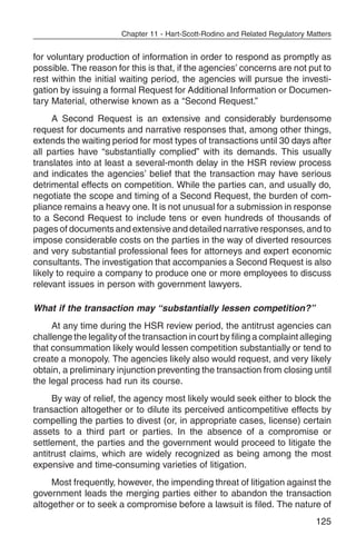 Chapter 11 - Hart-Scott-Rodino and Related Regulatory Matters


for voluntary production of information in order to respond as promptly as
possible. The reason for this is that, if the agencies’ concerns are not put to
rest within the initial waiting period, the agencies will pursue the investi-
gation by issuing a formal Request for Additional Information or Documen-
tary Material, otherwise known as a “Second Request.”
      A Second Request is an extensive and considerably burdensome
request for documents and narrative responses that, among other things,
extends the waiting period for most types of transactions until 30 days after
all parties have “substantially complied” with its demands. This usually
translates into at least a several-month delay in the HSR review process
and indicates the agencies’ belief that the transaction may have serious
detrimental effects on competition. While the parties can, and usually do,
negotiate the scope and timing of a Second Request, the burden of com-
pliance remains a heavy one. It is not unusual for a submission in response
to a Second Request to include tens or even hundreds of thousands of
pages of documents and extensive and detailed narrative responses, and to
impose considerable costs on the parties in the way of diverted resources
and very substantial professional fees for attorneys and expert economic
consultants. The investigation that accompanies a Second Request is also
likely to require a company to produce one or more employees to discuss
relevant issues in person with government lawyers.

What if the transaction may “substantially lessen competition?”
     At any time during the HSR review period, the antitrust agencies can
challenge the legality of the transaction in court by filing a complaint alleging
that consummation likely would lessen competition substantially or tend to
create a monopoly. The agencies likely also would request, and very likely
obtain, a preliminary injunction preventing the transaction from closing until
the legal process had run its course.
     By way of relief, the agency most likely would seek either to block the
transaction altogether or to dilute its perceived anticompetitive effects by
compelling the parties to divest (or, in appropriate cases, license) certain
assets to a third part or parties. In the absence of a compromise or
settlement, the parties and the government would proceed to litigate the
antitrust claims, which are widely recognized as being among the most
expensive and time-consuming varieties of litigation.
     Most frequently, however, the impending threat of litigation against the
government leads the merging parties either to abandon the transaction
altogether or to seek a compromise before a lawsuit is filed. The nature of
                                                                                125
 
