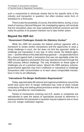 The Mergers & Acquisitions Handbook
A Practical Guide to Negotiated Transactions


such a compromise is obviously closely tied to the specific facts of the
industry and transaction in question, but often involves some form of
divestiture to a third party.
     There is also the possibility, of course, that either before, during, or as a
result of issuing a Second Request, the investigating agency will conclude
that the transaction does not raise substantial antitrust concerns and will
notify the parties of its present intention not to take further action.

Beyond the HSR Act
“Government Challenges Outside the Statutory Context”
      While the HSR Act provides the federal antitrust agencies with a
framework to review certain transactions and the opportunity to raise a
timely challenge in court, the Act does not limit the agencies’ ability to
challenge any transaction in any way. In other words, the federal agen-
cies — and the offices of the state attorneys general — are generally free to
file a lawsuit against both a transaction that was not reportable under the
HSR Act and against a transaction that was reported and went through the
HSR process without challenge. The only limitations on these types of
challenges are of a practical nature. Absent the HSR statutory scheme,
governmental agencies may find it inefficient or impractical to challenge
transactions after consummation or to learn about unreportable transac-
tions in time to act effectively.

“International Pre-Merger Notification Requirements”
    Today, approximately 68 national and regional jurisdictions around the
world have some form of merger notification law, most of which include
compulsory filing and waiting period provisions similar to the HSR Act and
may carry penalties for noncompliance.
     Parties to transactions involving non-U.S. assets or companies are
well-advised to seek the advice of specialized counsel to determine in
advance whether the transaction in question may be subject to one or more
non-U.S. merger notification regimes.




126
 