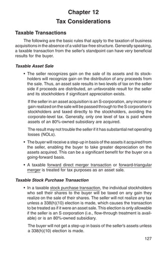 Chapter 12
                       Tax Considerations
Taxable Transactions
     The following are the basic rules that apply to the taxation of business
acquisitions in the absence of a valid tax-free structure. Generally speaking,
a taxable transaction from the seller’s standpoint can have very beneficial
results for the buyer.

Taxable Asset Sale
    • The seller recognizes gain on the sale of its assets and its stock-
      holders will recognize gain on the distribution of any proceeds from
      the sale. Thus, an asset sale results in two levels of tax on the seller
      side if proceeds are distributed, an unfavorable result for the seller
      and its stockholders if significant appreciation exists.
       If the seller in an asset acquisition is an S-corporation, any income or
       gain realized on the sale will be passed through to the S corporation’s
       stockholders and taxed directly to the stockholders, avoiding the
       corporate-level tax. Generally, only one level of tax is paid where
       assets of an 80%-owned subsidiary are acquired.
       The result may not trouble the seller if it has substantial net operating
       losses (NOLs).
    • The buyer will receive a step-up in basis of the assets it acquired from
      the seller, enabling the buyer to take greater depreciation on the
      assets acquired. This can be a significant benefit for the buyer on a
      going-forward basis.
    • A taxable forward direct merger transaction or forward-triangular
      merger is treated for tax purposes as an asset sale.

Taxable Stock Purchase Transaction
    • In a taxable stock purchase transaction, the individual stockholders
      who sell their shares to the buyer will be taxed on any gain they
      realize on the sale of their shares. The seller will not realize any tax
      unless a 338(h)(10) election is made, which causes the transaction
      to be treated as if it were an asset sale. This election is only allowable
      if the seller is an S corporation (i.e., flow-through treatment is avail-
      able) or is an 80%-owned subsidiary.
       The buyer will not get a step-up in basis of the seller’s assets unless
       a 338(h)(10) election is made.
                                                                           127
 