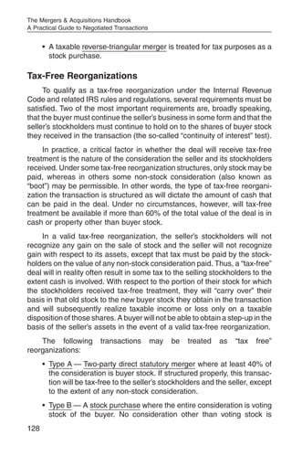 The Mergers & Acquisitions Handbook
A Practical Guide to Negotiated Transactions


      • A taxable reverse-triangular merger is treated for tax purposes as a
        stock purchase.

Tax-Free Reorganizations
     To qualify as a tax-free reorganization under the Internal Revenue
Code and related IRS rules and regulations, several requirements must be
satisfied. Two of the most important requirements are, broadly speaking,
that the buyer must continue the seller’s business in some form and that the
seller’s stockholders must continue to hold on to the shares of buyer stock
they received in the transaction (the so-called “continuity of interest” test).
     In practice, a critical factor in whether the deal will receive tax-free
treatment is the nature of the consideration the seller and its stockholders
received. Under some tax-free reorganization structures, only stock may be
paid, whereas in others some non-stock consideration (also known as
“boot”) may be permissible. In other words, the type of tax-free reorgani-
zation the transaction is structured as will dictate the amount of cash that
can be paid in the deal. Under no circumstances, however, will tax-free
treatment be available if more than 60% of the total value of the deal is in
cash or property other than buyer stock.
    In a valid tax-free reorganization, the seller’s stockholders will not
recognize any gain on the sale of stock and the seller will not recognize
gain with respect to its assets, except that tax must be paid by the stock-
holders on the value of any non-stock consideration paid. Thus, a “tax-free”
deal will in reality often result in some tax to the selling stockholders to the
extent cash is involved. With respect to the portion of their stock for which
the stockholders received tax-free treatment, they will “carry over” their
basis in that old stock to the new buyer stock they obtain in the transaction
and will subsequently realize taxable income or loss only on a taxable
disposition of those shares. A buyer will not be able to obtain a step-up in the
basis of the seller’s assets in the event of a valid tax-free reorganization.
    The following         transactions         may   be   treated   as   “tax   free”
reorganizations:
      • Type A — Two-party direct statutory merger where at least 40% of
        the consideration is buyer stock. If structured properly, this transac-
        tion will be tax-free to the seller’s stockholders and the seller, except
        to the extent of any non-stock consideration.
      • Type B — A stock purchase where the entire consideration is voting
        stock of the buyer. No consideration other than voting stock is
128
 