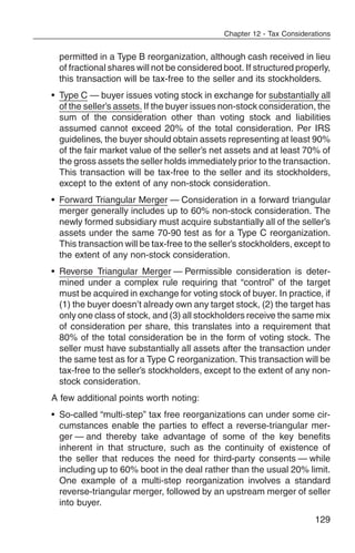 Chapter 12 - Tax Considerations


  permitted in a Type B reorganization, although cash received in lieu
  of fractional shares will not be considered boot. If structured properly,
  this transaction will be tax-free to the seller and its stockholders.
• Type C — buyer issues voting stock in exchange for substantially all
  of the seller’s assets. If the buyer issues non-stock consideration, the
  sum of the consideration other than voting stock and liabilities
  assumed cannot exceed 20% of the total consideration. Per IRS
  guidelines, the buyer should obtain assets representing at least 90%
  of the fair market value of the seller’s net assets and at least 70% of
  the gross assets the seller holds immediately prior to the transaction.
  This transaction will be tax-free to the seller and its stockholders,
  except to the extent of any non-stock consideration.
• Forward Triangular Merger — Consideration in a forward triangular
  merger generally includes up to 60% non-stock consideration. The
  newly formed subsidiary must acquire substantially all of the seller’s
  assets under the same 70-90 test as for a Type C reorganization.
  This transaction will be tax-free to the seller’s stockholders, except to
  the extent of any non-stock consideration.
• Reverse Triangular Merger — Permissible consideration is deter-
  mined under a complex rule requiring that “control” of the target
  must be acquired in exchange for voting stock of buyer. In practice, if
  (1) the buyer doesn’t already own any target stock, (2) the target has
  only one class of stock, and (3) all stockholders receive the same mix
  of consideration per share, this translates into a requirement that
  80% of the total consideration be in the form of voting stock. The
  seller must have substantially all assets after the transaction under
  the same test as for a Type C reorganization. This transaction will be
  tax-free to the seller’s stockholders, except to the extent of any non-
  stock consideration.
A few additional points worth noting:
• So-called “multi-step” tax free reorganizations can under some cir-
  cumstances enable the parties to effect a reverse-triangular mer-
  ger — and thereby take advantage of some of the key benefits
  inherent in that structure, such as the continuity of existence of
  the seller that reduces the need for third-party consents — while
  including up to 60% boot in the deal rather than the usual 20% limit.
  One example of a multi-step reorganization involves a standard
  reverse-triangular merger, followed by an upstream merger of seller
  into buyer.
                                                                        129
 