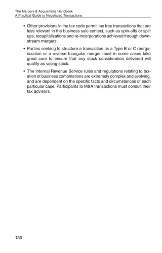 The Mergers & Acquisitions Handbook
A Practical Guide to Negotiated Transactions


      • Other provisions in the tax code permit tax free transactions that are
        less relevant in the business sale context, such as spin-offs or split
        ups, recapitalizations and re-incorporations achieved through down-
        stream mergers.
      • Parties seeking to structure a transaction as a Type B or C reorga-
        nization or a reverse triangular merger must in some cases take
        great care to ensure that any stock consideration delivered will
        qualify as voting stock.
      • The Internal Revenue Service rules and regulations relating to tax-
        ation of business combinations are extremely complex and evolving,
        and are dependent on the specific facts and circumstances of each
        particular case. Participants to M&A transactions must consult their
        tax advisors.




130
 