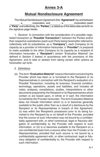 Annex 3-A
                Mutual Nondisclosure Agreement
     This Mutual Nondisclosure Agreement (this “Agreement”) by and between
          ,a           corporation, and              ,a            corporation (each
a “Party” and collectively, the “Parties”), is dated as of the latest date set forth on
the signature page hereto.

     1. General. In connection with the consideration of a possible nego-
tiated transaction (a “Possible Transaction”) between the Parties and/or
their respective subsidiaries (each such Party being hereinafter referred to,
collectively with its subsidiaries, as a “Company”), each Company (in its
capacity as a provider of information hereunder, a “Provider”) is prepared
to make available to the other Company (in its capacity as a recipient of
information hereunder, a “Recipient”) certain “Evaluation Material” (as
defined in Section 2 below) in accordance with the provisions of this
Agreement, and to take or abstain from taking certain other actions as
hereinafter set forth.

     2. Definitions.

     (a) The term “Evaluation Material” means information concerning the
         Provider which has been or is furnished to the Recipient or its
         Representatives in connection with the Recipient’s evaluation of a
         Possible Transaction, including its business, financial condition,
         technology, operations, assets and liabilities, and includes all
         notes, analyses, compilations, studies, interpretations or other
         documents prepared by the Recipient or its Representatives which
         contain or are based upon, in whole or in part, the information
         furnished by the Provider hereunder. The term Evaluation Material
         does not include information which (i) is or becomes generally
         available to the public other than as a result of a disclosure by the
         Recipient or its Representatives in breach of this Agreement,
         (ii) was within the Recipient’s possession prior to its being fur-
         nished to the Recipient by or on behalf of the Provider, provided
         that the source of such information was not bound by a confiden-
         tiality agreement with, or other contractual, legal or fiduciary obli-
         gation of confidentiality to, the Provider with respect to such
         information, or (iii) is or becomes available to the Recipient on a
         non-confidential basis from a source other than the Provider or its
         Representatives, provided that such source is not bound by a
         confidentiality agreement with, or other contractual, legal or fidu-
         ciary obligation of confidentiality to, the Provider with respect to
         such information.
                                                                                  A-1
 