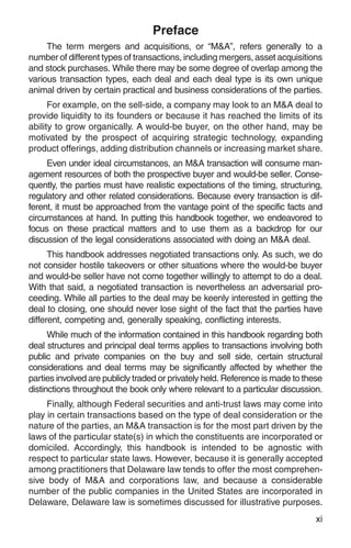 Preface
     The term mergers and acquisitions, or “M&A”, refers generally to a
number of different types of transactions, including mergers, asset acquisitions
and stock purchases. While there may be some degree of overlap among the
various transaction types, each deal and each deal type is its own unique
animal driven by certain practical and business considerations of the parties.
      For example, on the sell-side, a company may look to an M&A deal to
provide liquidity to its founders or because it has reached the limits of its
ability to grow organically. A would-be buyer, on the other hand, may be
motivated by the prospect of acquiring strategic technology, expanding
product offerings, adding distribution channels or increasing market share.
     Even under ideal circumstances, an M&A transaction will consume man-
agement resources of both the prospective buyer and would-be seller. Conse-
quently, the parties must have realistic expectations of the timing, structuring,
regulatory and other related considerations. Because every transaction is dif-
ferent, it must be approached from the vantage point of the specific facts and
circumstances at hand. In putting this handbook together, we endeavored to
focus on these practical matters and to use them as a backdrop for our
discussion of the legal considerations associated with doing an M&A deal.
      This handbook addresses negotiated transactions only. As such, we do
not consider hostile takeovers or other situations where the would-be buyer
and would-be seller have not come together willingly to attempt to do a deal.
With that said, a negotiated transaction is nevertheless an adversarial pro-
ceeding. While all parties to the deal may be keenly interested in getting the
deal to closing, one should never lose sight of the fact that the parties have
different, competing and, generally speaking, conflicting interests.
      While much of the information contained in this handbook regarding both
deal structures and principal deal terms applies to transactions involving both
public and private companies on the buy and sell side, certain structural
considerations and deal terms may be significantly affected by whether the
parties involved are publicly traded or privately held. Reference is made to these
distinctions throughout the book only where relevant to a particular discussion.
     Finally, although Federal securities and anti-trust laws may come into
play in certain transactions based on the type of deal consideration or the
nature of the parties, an M&A transaction is for the most part driven by the
laws of the particular state(s) in which the constituents are incorporated or
domiciled. Accordingly, this handbook is intended to be agnostic with
respect to particular state laws. However, because it is generally accepted
among practitioners that Delaware law tends to offer the most comprehen-
sive body of M&A and corporations law, and because a considerable
number of the public companies in the United States are incorporated in
Delaware, Delaware law is sometimes discussed for illustrative purposes.
                                                                                xi
 