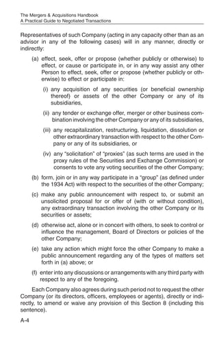 The Mergers & Acquisitions Handbook
A Practical Guide to Negotiated Transactions


Representatives of such Company (acting in any capacity other than as an
advisor in any of the following cases) will in any manner, directly or
indirectly:
      (a) effect, seek, offer or propose (whether publicly or otherwise) to
          effect, or cause or participate in, or in any way assist any other
          Person to effect, seek, offer or propose (whether publicly or oth-
          erwise) to effect or participate in:
           (i) any acquisition of any securities (or beneficial ownership
               thereof) or assets of the other Company or any of its
               subsidiaries,
           (ii) any tender or exchange offer, merger or other business com-
                bination involving the other Company or any of its subsidiaries,
           (iii) any recapitalization, restructuring, liquidation, dissolution or
                 other extraordinary transaction with respect to the other Com-
                 pany or any of its subsidiaries, or
           (iv) any “solicitation” of “proxies” (as such terms are used in the
                proxy rules of the Securities and Exchange Commission) or
                consents to vote any voting securities of the other Company;
      (b) form, join or in any way participate in a “group” (as defined under
          the 1934 Act) with respect to the securities of the other Company;
      (c) make any public announcement with respect to, or submit an
          unsolicited proposal for or offer of (with or without condition),
          any extraordinary transaction involving the other Company or its
          securities or assets;
      (d) otherwise act, alone or in concert with others, to seek to control or
          influence the management, Board of Directors or policies of the
          other Company;
      (e) take any action which might force the other Company to make a
          public announcement regarding any of the types of matters set
          forth in (a) above; or
      (f) enter into any discussions or arrangements with any third party with
          respect to any of the foregoing.
     Each Company also agrees during such period not to request the other
Company (or its directors, officers, employees or agents), directly or indi-
rectly, to amend or waive any provision of this Section 8 (including this
sentence).
A-4
 
