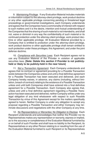 Annex 3-A - Mutual Nondisclosure Agreement


     9. Maintaining Privilege. If any Evaluation Material includes materials
or information subject to the attorney-client privilege, work product doctrine
or any other applicable privilege concerning pending or threatened legal
proceedings or governmental investigations, each Company understands
and agrees that the Companies have a commonality of interest with respect
to such matters and it is the desire, intention and mutual understanding of
the Companies that the sharing of such material is not intended to, and shall
not, waive or diminish in any way the confidentiality of such material or its
continued protection under the attorney-client privilege, work product doc-
trine or other applicable privilege. All Evaluation Material provided by a
Company that is entitled to protection under the attorney-client privilege,
work product doctrine or other applicable privilege shall remain entitled to
such protection under these privileges, this Agreement, and under the joint
defense doctrine.
    10. Compliance with Securities Laws. Each Recipient agrees not to
use any Evaluation Material of the Provider in violation of applicable
securities laws. [Note: Delete this section if Provider is not publicly-
held or likely to be publicly-held in the near future]
     11. Not a Transaction Agreement. Each Company understands and
agrees that no contract or agreement providing for a Possible Transaction
exists between the Companies unless and until a final definitive agreement
for a Possible Transaction has been executed and delivered, and each
Company hereby waives, in advance, any claims (including, without limi-
tation, breach of contract) relating to the existence of a Possible Transaction
unless and until both Companies shall have entered into a final definitive
agreement for a Possible Transaction. Each Company also agrees that,
unless and until a final definitive agreement regarding a Possible Trans-
action has been executed and delivered, neither Company will be under any
legal obligation of any kind whatsoever with respect to such Possible
Transaction by virtue of this Agreement except for the matters specifically
agreed to herein. Neither Company is under any obligation to accept any
proposal regarding a Possible Transaction and either Company may ter-
minate discussions and negotiations with the other Company at any time.
     12. No Representations or Warranties; No Obligation to Disclose. Each
Recipient understands and acknowledges that neither the Provider nor its
Representatives makes any representation or warranty, express or implied,
as to the accuracy or completeness of the Evaluation Material furnished by
or on behalf of such Provider and shall have no liability to the Recipient, its
Representatives or any other Person relating to or resulting from the use of
the Evaluation Material furnished to such Recipient or its Representatives
                                                                            A-5
 