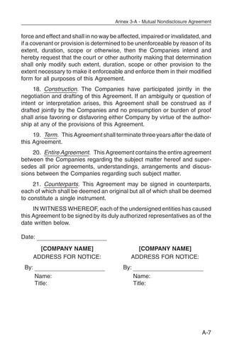 Annex 3-A - Mutual Nondisclosure Agreement


force and effect and shall in no way be affected, impaired or invalidated, and
if a covenant or provision is determined to be unenforceable by reason of its
extent, duration, scope or otherwise, then the Companies intend and
hereby request that the court or other authority making that determination
shall only modify such extent, duration, scope or other provision to the
extent necessary to make it enforceable and enforce them in their modified
form for all purposes of this Agreement.
     18. Construction. The Companies have participated jointly in the
negotiation and drafting of this Agreement. If an ambiguity or question of
intent or interpretation arises, this Agreement shall be construed as if
drafted jointly by the Companies and no presumption or burden of proof
shall arise favoring or disfavoring either Company by virtue of the author-
ship at any of the provisions of this Agreement.
     19. Term. This Agreement shall terminate three years after the date of
this Agreement.
    20. Entire Agreement. This Agreement contains the entire agreement
between the Companies regarding the subject matter hereof and super-
sedes all prior agreements, understandings, arrangements and discus-
sions between the Companies regarding such subject matter.
     21. Counterparts. This Agreement may be signed in counterparts,
each of which shall be deemed an original but all of which shall be deemed
to constitute a single instrument.
     IN WITNESS WHEREOF, each of the undersigned entities has caused
this Agreement to be signed by its duly authorized representatives as of the
date written below.

Date:

         [COMPANY NAME]                        [COMPANY NAME]
       ADDRESS FOR NOTICE:                   ADDRESS FOR NOTICE:
 By:                                     By:
       Name:                                   Name:
       Title:                                  Title:




                                                                           A-7
 