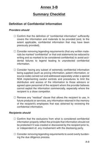 Annex 3-B

                     Summary Checklist

Definition of Confidential Information
Providers should

   n Confirm that the definition of “confidential information” sufficiently
     covers the information and materials to be provided (and, to the
     extent applicable, confidential information that may have been
     previously provided).

   n Consider removing legending requirements (that any written mate-
     rials be marked “confidential” or that oral statements be reduced to
     writing and so marked to be considered confidential) to avoid acci-
     dental failures to legend leading to unprotected confidential
     information.

   n Consider having any subset of extremely confidential information
     being supplied (such as pricing information, patent information, or
     source code) carved out and addressed separately under a special
     NDA implementing careful controls and procedures to limit the
     distribution and access of the information to those advisors or
     agreed upon personnel of the recipient whom the provider believes
     cannot exploit the information commercially, especially where the
     recipient is a close competitor.

   n Remove any “residual” clause that allows the recipient to use, in
     future products or services, any information retained in the memory
     of the recipient’s employees that was obtained by reviewing the
     confidential information.

Recipients should

   n Confirm that the exclusions from what is considered confidential
     information properly reflect the principle that information should not
     be protected if it was created or discovered by the recipient prior to,
     or independent of, any involvement with the disclosing party.

   n Consider removing legending requirements to avoid overly burden-
     ing the due diligence process.
                                                                        A-9
 